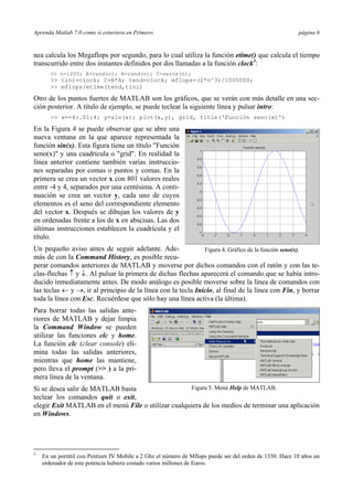 Aprenda Matlab 7.0 como si estuviera en Primero página 6
nea calcula los Megaflops por segundo, para lo cual utiliza la función etime() que calcula el tiempo
transcurrido entre dos instantes definidos por dos llamadas a la función clock3
:
>> n=1000; A=rand(n); B=rand(n); C=zeros(n);
>> tini=clock; C=B*A; tend=clock; mflops=(2*n^3)/1000000;
>> mflops/etime(tend,tini)
Otro de los puntos fuertes de MATLAB son los gráficos, que se verán con más detalle en una sec-
ción posterior. A título de ejemplo, se puede teclear la siguiente línea y pulsar intro:
>> x=-4:.01:4; y=sin(x); plot(x,y), grid, title('Función seno(x)')
En la Figura 4 se puede observar que se abre una
nueva ventana en la que aparece representada la
función sin(x). Esta figura tiene un título "Función
seno(x)" y una cuadrícula o "grid". En realidad la
línea anterior contiene también varias instruccio-
nes separadas por comas o puntos y comas. En la
primera se crea un vector x con 801 valores reales
entre -4 y 4, separados por una centésima. A conti-
nuación se crea un vector y, cada uno de cuyos
elementos es el seno del correspondiente elemento
del vector x. Después se dibujan los valores de y
en ordenadas frente a los de x en abscisas. Las dos
últimas instrucciones establecen la cuadrícula y el
título.
Un pequeño aviso antes de seguir adelante. Ade-
más de con la Command History, es posible recu-
perar comandos anteriores de MATLAB y moverse por dichos comandos con el ratón y con las te-
clas-flechas ↑ y ↓. Al pulsar la primera de dichas flechas aparecerá el comando que se había intro-
ducido inmediatamente antes. De modo análogo es posible moverse sobre la línea de comandos con
las teclas ← y →, ir al principio de la línea con la tecla Inicio, al final de la línea con Fin, y borrar
toda la línea con Esc. Recuérdese que sólo hay una línea activa (la última).
Para borrar todas las salidas ante-
riores de MATLAB y dejar limpia
la Command Window se pueden
utilizar las funciones clc y home.
La función clc (clear console) eli-
mina todas las salidas anteriores,
mientras que home las mantiene,
pero lleva el prompt (>> ) a la pri-
mera línea de la ventana.
Si se desea salir de MATLAB basta
teclear los comandos quit o exit,
elegir Exit MATLAB en el menú File o utilizar cualquiera de los medios de terminar una aplicación
en Windows.
3
En un portátil con Pentium IV Mobile a 2 Ghz el número de Mflops puede ser del orden de 1350. Hace 10 años un
ordenador de esta potencia hubiera costado varios millones de Euros.
Figura 4. Gráfico de la función seno(x).
Figura 5. Menú Help de MATLAB.
 