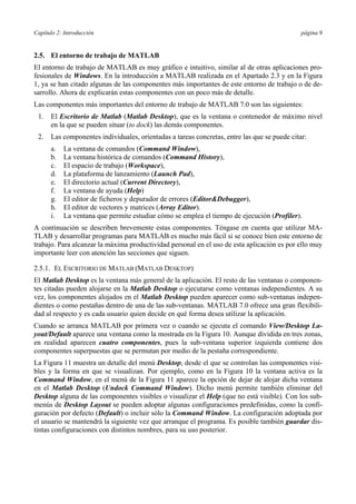 Capítulo 2: Introducción página 9
2.5. El entorno de trabajo de MATLAB
El entorno de trabajo de MATLAB es muy gráfico e intuitivo, similar al de otras aplicaciones pro-
fesionales de Windows. En la introducción a MATLAB realizada en el Apartado 2.3 y en la Figura
1, ya se han citado algunas de las componentes más importantes de este entorno de trabajo o de de-
sarrollo. Ahora de explicarán estas componentes con un poco más de detalle.
Las componentes más importantes del entorno de trabajo de MATLAB 7.0 son las siguientes:
1. El Escritorio de Matlab (Matlab Desktop), que es la ventana o contenedor de máximo nivel
en la que se pueden situar (to dock) las demás componentes.
2. Las componentes individuales, orientadas a tareas concretas, entre las que se puede citar:
a. La ventana de comandos (Command Window),
b. La ventana histórica de comandos (Command History),
c. El espacio de trabajo (Workspace),
d. La plataforma de lanzamiento (Launch Pad),
e. El directorio actual (Current Directory),
f. La ventana de ayuda (Help)
g. El editor de ficheros y depurador de errores (Editor&Debugger),
h. El editor de vectores y matrices (Array Editor).
i. La ventana que permite estudiar cómo se emplea el tiempo de ejecución (Profiler).
A continuación se describen brevemente estas componentes. Téngase en cuenta que utilizar MA-
TLAB y desarrollar programas para MATLAB es mucho más fácil si se conoce bien este entorno de
trabajo. Para alcanzar la máxima productividad personal en el uso de esta aplicación es por ello muy
importante leer con atención las secciones que siguen.
2.5.1. EL ESCRITORIO DE MATLAB (MATLAB DESKTOP)
El Matlab Desktop es la ventana más general de la aplicación. El resto de las ventanas o componen-
tes citadas pueden alojarse en la Matlab Desktop o ejecutarse como ventanas independientes. A su
vez, los componentes alojados en el Matlab Desktop pueden aparecer como sub-ventanas indepen-
dientes o como pestañas dentro de una de las sub-ventanas. MATLAB 7.0 ofrece una gran flexibili-
dad al respecto y es cada usuario quien decide en qué forma desea utilizar la aplicación.
Cuando se arranca MATLAB por primera vez o cuando se ejecuta el comando View/Desktop La-
yout/Default aparece una ventana como la mostrada en la Figura 10. Aunque dividida en tres zonas,
en realidad aparecen cuatro componentes, pues la sub-ventana superior izquierda contiene dos
componentes superpuestas que se permutan por medio de la pestaña correspondiente.
La Figura 11 muestra un detalle del menú Desktop, desde el que se controlan las componentes visi-
bles y la forma en que se visualizan. Por ejemplo, como en la Figura 10 la ventana activa es la
Command Window, en el menú de la Figura 11 aparece la opción de dejar de alojar dicha ventana
en el Matlab Desktop (Undock Command Window). Dicho menú permite también eliminar del
Desktop alguna de las componentes visibles o visualizar el Help (que no está visible). Con los sub-
menús de Desktop Layout se pueden adoptar algunas configuraciones predefinidas, como la confi-
guración por defecto (Default) o incluir sólo la Command Window. La configuración adoptada por
el usuario se mantendrá la siguiente vez que arranque el programa. Es posible también guardar dis-
tintas configuraciones con distintos nombres, para su uso posterior.
 