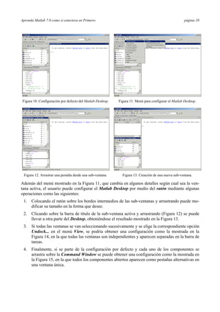 Aprenda Matlab 7.0 como si estuviera en Primero página 10
Figura 10. Configuración por defecto del Matlab Desktop. Figura 11. Menú para configurar el Matlab Desktop.
Figura 12. Arrastrar una pestaña desde una sub-ventana. Figura 13. Creación de una nueva sub-ventana.
Además del menú mostrado en la Figura 11, que cambia en algunos detalles según cual sea la ven-
tana activa, el usuario puede configurar el Matlab Desktop por medio del ratón mediante algunas
operaciones como las siguientes:
1. Colocando el ratón sobre los bordes intermedios de las sub-ventanas y arrastrando puede mo-
dificar su tamaño en la forma que desee.
2. Clicando sobre la barra de título de la sub-ventana activa y arrastrando (Figura 12) se puede
llevar a otra parte del Desktop, obteniéndose el resultado mostrado en la Figura 13.
3. Si todas las ventanas se van seleccionando sucesivamente y se elige la correspondiente opción
Undock... en el menú View, se podría obtener una configuración como la mostrada en la
Figura 14, en la que todas las ventanas son independientes y aparecen separadas en la barra de
tareas.
4. Finalmente, si se parte de la configuración por defecto y cada uno de los componentes se
arrastra sobre la Command Window se puede obtener una configuración como la mostrada en
la Figura 15, en la que todos los componentes abiertos aparecen como pestañas alternativas en
una ventana única.
 