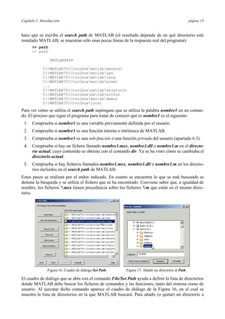Capítulo 2: Introducción página 13
hace que se escriba el search path de MATLAB (el resultado depende de en qué directorio esté
instalado MATLAB; se muestran sólo unas pocas líneas de la respuesta real del programa):
>> path
>> path
MATLABPATH
C:MATLAB701toolboxmatlabgeneral
C:MATLAB701toolboxmatlabops
C:MATLAB701toolboxmatlablang
C:MATLAB701toolboxmatlabelmat
...
C:MATLAB701toolboxmatlabhelptools
C:MATLAB701toolboxmatlabwinfun
C:MATLAB701toolboxmatlabdemos
C:MATLAB701toolboxlocal
Para ver cómo se utiliza el search path supóngase que se utiliza la palabra nombre1 en un coman-
do. El proceso que sigue el programa para tratar de conocer qué es nombre1 es el siguiente:
1. Comprueba si nombre1 es una variable previamente definida por el usuario.
2. Comprueba si nombre1 es una función interna o intrínseca de MATLAB.
3. Comprueba si nombre1 es una sub-función o una función privada del usuario (apartado 6.3).
4. Comprueba si hay un fichero llamado nombre1.mex, nombre1.dll o nombre1.m en el directo-
rio actual, cuyo contenido se obtiene con el comando dir. Ya se ha visto cómo se cambiaba el
directorio actual.
5. Comprueba si hay ficheros llamados nombre1.mex, nombre1.dll o nombre1.m en los directo-
rios incluidos en el search path de MATLAB.
Estos pasos se realizan por el orden indicado. En cuanto se encuentra lo que se está buscando se
detiene la búsqueda y se utiliza el fichero que se ha encontrado. Conviene saber que, a igualdad de
nombre, los ficheros *.mex tienen precedencia sobre los ficheros *.m que están en el mismo direc-
torio.
Figura 16. Cuadro de diálogo Set Path. Figura 17. Añadir un directorio al Path.
El cuadro de diálogo que se abre con el comando File/Set Path ayuda a definir la lista de directorios
donde MATLAB debe buscar los ficheros de comandos y las funciones, tanto del sistema como de
usuario. Al ejecutar dicho comando aparece el cuadro de diálogo de la Figura 16, en el cual se
muestra la lista de directorios en la que MATLAB buscará. Para añadir (o quitar) un directorio a
 