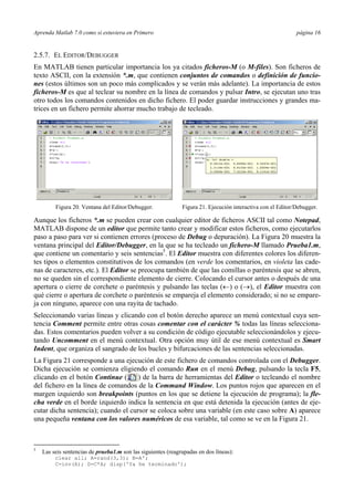 Aprenda Matlab 7.0 como si estuviera en Primero página 16
2.5.7. EL EDITOR/DEBUGGER
En MATLAB tienen particular importancia los ya citados ficheros-M (o M-files). Son ficheros de
texto ASCII, con la extensión *.m, que contienen conjuntos de comandos o definición de funcio-
nes (estos últimos son un poco más complicados y se verán más adelante). La importancia de estos
ficheros-M es que al teclear su nombre en la línea de comandos y pulsar Intro, se ejecutan uno tras
otro todos los comandos contenidos en dicho fichero. El poder guardar instrucciones y grandes ma-
trices en un fichero permite ahorrar mucho trabajo de tecleado.
Figura 20. Ventana del Editor/Debugger. Figura 21. Ejecución interactiva con el Editor/Debugger.
Aunque los ficheros *.m se pueden crear con cualquier editor de ficheros ASCII tal como Notepad,
MATLAB dispone de un editor que permite tanto crear y modificar estos ficheros, como ejecutarlos
paso a paso para ver si contienen errores (proceso de Debug o depuración). La Figura 20 muestra la
ventana principal del Editor/Debugger, en la que se ha tecleado un fichero-M llamado Prueba1.m,
que contiene un comentario y seis sentencias5
. El Editor muestra con diferentes colores los diferen-
tes tipos o elementos constitutivos de los comandos (en verde los comentarios, en violeta las cade-
nas de caracteres, etc.). El Editor se preocupa también de que las comillas o paréntesis que se abren,
no se queden sin el correspondiente elemento de cierre. Colocando el cursor antes o después de una
apertura o cierre de corchete o paréntesis y pulsando las teclas (←) o (→), el Editor muestra con
qué cierre o apertura de corchete o paréntesis se empareja el elemento considerado; si no se empare-
ja con ninguno, aparece con una rayita de tachado.
Seleccionando varias líneas y clicando con el botón derecho aparece un menú contextual cuya sen-
tencia Comment permite entre otras cosas comentar con el carácter % todas las líneas selecciona-
das. Estos comentarios pueden volver a su condición de código ejecutable seleccionándolos y ejecu-
tando Uncomment en el menú contextual. Otra opción muy útil de ese menú contextual es Smart
Indent, que organiza el sangrado de los bucles y bifurcaciones de las sentencias seleccionadas.
La Figura 21 corresponde a una ejecución de este fichero de comandos controlada con el Debugger.
Dicha ejecución se comienza eligiendo el comando Run en el menú Debug, pulsando la tecla F5,
clicando en el botón Continue ( ) de la barra de herramientas del Editor o tecleando el nombre
del fichero en la línea de comandos de la Command Window. Los puntos rojos que aparecen en el
margen izquierdo son breakpoints (puntos en los que se detiene la ejecución de programa); la fle-
cha verde en el borde izquierdo indica la sentencia en que está detenida la ejecución (antes de eje-
cutar dicha sentencia); cuando el cursor se coloca sobre una variable (en este caso sobre A) aparece
una pequeña ventana con los valores numéricos de esa variable, tal como se ve en la Figura 21.
5
Las seis sentencias de prueba1.m son las siguientes (reagrupadas en dos líneas):
clear all; A=rand(3,3); B=A';
C=inv(A); D=C*A; disp('Ya he terminado');
 
