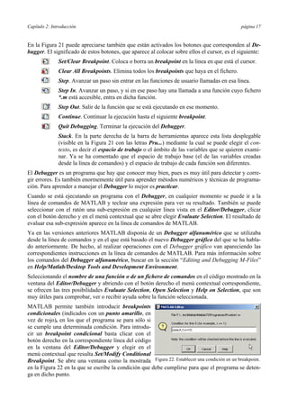 Capítulo 2: Introducción página 17
En la Figura 21 puede apreciarse también que están activados los botones que corresponden al De-
bugger. El significado de estos botones, que aparece al colocar sobre ellos el cursor, es el siguiente:
Set/Clear Breakpoint. Coloca o borra un breakpoint en la línea en que está el cursor.
Clear All Breakpoints. Elimina todos los breakpoints que haya en el fichero.
Step. Avanzar un paso sin entrar en las funciones de usuario llamadas en esa línea.
Step In. Avanzar un paso, y si en ese paso hay una llamada a una función cuyo fichero
*.m está accesible, entra en dicha función.
Step Out. Salir de la función que se está ejecutando en ese momento.
Continue. Continuar la ejecución hasta el siguiente breakpoint.
Quit Debugging. Terminar la ejecución del Debugger.
Stack. En la parte derecha de la barra de herramientas aparece esta lista desplegable
(visible en la Figura 21 con las letras Pru...) mediante la cual se puede elegir el con-
texto, es decir el espacio de trabajo o el ámbito de las variables que se quieren exami-
nar. Ya se ha comentado que el espacio de trabajo base (el de las variables creadas
desde la línea de comandos) y el espacio de trabajo de cada función son diferentes.
El Debugger es un programa que hay que conocer muy bien, pues es muy útil para detectar y corre-
gir errores. Es también enormemente útil para aprender métodos numéricos y técnicas de programa-
ción. Para aprender a manejar el Debugger lo mejor es practicar.
Cuando se está ejecutando un programa con el Debugger, en cualquier momento se puede ir a la
línea de comandos de MATLAB y teclear una expresión para ver su resultado. También se puede
seleccionar con el ratón una sub-expresión en cualquier línea vista en el Editor/Debugger, clicar
con el botón derecho y en el menú contextual que se abre elegir Evaluate Selection. El resultado de
evaluar esa sub-expresión aparece en la línea de comandos de MATLAB.
Ya en las versiones anteriores MATLAB disponía de un Debugger alfanumérico que se utilizaba
desde la línea de comandos y en el que está basado el nuevo Debugger gráfico del que se ha habla-
do anteriormente. De hecho, al realizar operaciones con el Debugger gráfico van apareciendo las
correspondientes instrucciones en la línea de comandos de MATLAB. Para más información sobre
los comandos del Debugger alfanumérico, buscar en la sección “Editing and Debugging M-Files”
en Help/Matlab/Desktop Tools and Development Environment.
Seleccionando el nombre de una función o de un fichero de comandos en el código mostrado en la
ventana del Editor/Debugger y abriendo con el botón derecho el menú contextual correspondiente,
se ofrecen las tres posibilidades Evaluate Selection, Open Selection y Help on Selection, que son
muy útiles para comprobar, ver o recibir ayuda sobre la función seleccionada.
MATLAB permite también introducir breakpoints
condicionales (indicados con un punto amarillo, en
vez de rojo), en los que el programa se para sólo si
se cumple una determinada condición. Para introdu-
cir un breakpoint condicional basta clicar con el
botón derecho en la correspondiente línea del código
en la ventana del Editor/Debugger y elegir en el
menú contextual que resulta Set/Modify Conditional
Breakpoint. Se abre una ventana como la mostrada
en la Figura 22 en la que se escribe la condición que debe cumplirse para que el programa se deten-
ga en dicho punto.
Figura 22. Establecer una condición en un breakpoint.
 