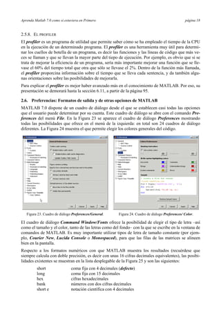 Aprenda Matlab 7.0 como si estuviera en Primero página 18
2.5.8. EL PROFILER
El profiler es un programa de utilidad que permite saber cómo se ha empleado el tiempo de la CPU
en la ejecución de un determinado programa. El profiler es una herramienta muy útil para determi-
nar los cuellos de botella de un programa, es decir las funciones y las líneas de código que más ve-
ces se llaman y que se llevan la mayor parte del tiepo de ejecución. Por ejemplo, es obvio que si se
trata de mejorar la eficiencia de un programa, sería más importante mejorar una función que se lle-
vase el 60% del tiempo total que otra que sólo se llevase el 2%. Dentro de la función más llamada,
el profiler proporcina información sobre el tiempo que se lleva cada sentencia, y da también algu-
nas orientaciones sobre las posibilidades de mejorarla.
Para explicar el profiler es mejor haber avanzado más en el conocimiento de MATLAB. Por eso, su
presentación se demorará hasta la sección 6.11, a partir de la página 95.
2.6. Preferencias: Formatos de salida y de otras opciones de MATLAB
MATLAB 7.0 dispone de un cuadro de diálogo desde el que se establecen casi todas las opciones
que el usuario puede determinar por su cuenta. Este cuadro de diálogo se abre con el comando Pre-
ferences del menú File. En la Figura 23 se aparece el cuadro de diálogo Preferences mostrando
todas las posibilidades que ofrece en el menú de la izquierda: en total son 24 cuadros de diálogo
diferentes. La Figura 24 muestra el que permite elegir los colores generales del código.
Figura 23. Cuadro de diálogo Preferences/General. Figura 24. Cuadro de diálogo Preferences/ Color.
El cuadro de diálogo Command Window/Fonts ofrece la posibilidad de elegir el tipo de letra –así
como el tamaño y el color, tanto de las letras como del fondo– con la que se escribe en la ventana de
comandos de MATLAB. Es muy importante utilizar tipos de letra de tamaño constante (por ejem-
plo, Courier New, Lucida Console o Monospaced), para que las filas de las matrices se alineen
bien en la pantalla.
Respecto a los formatos numéricos con que MATLAB muestra los resultados (recuérdese que
siempre calcula con doble precisión, es decir con unas 16 cifras decimales equivalentes), las posibi-
lidades existentes se muestran en la lista desplegable de la Figura 25 y son las siguientes:
short coma fija con 4 decimales (defecto)
long coma fija con 15 decimales
hex cifras hexadecimales
bank números con dos cifras decimales
short e notación científica con 4 decimales
 