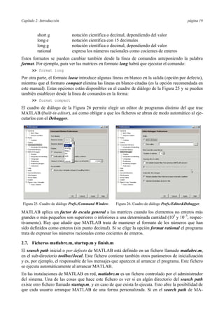 Capítulo 2: Introducción página 19
short g notación científica o decimal, dependiendo del valor
long e notación científica con 15 decimales
long g notación científica o decimal, dependiendo del valor
rational expresa los números racionales como cocientes de enteros
Estos formatos se pueden cambiar también desde la línea de comandos anteponiendo la palabra
format. Por ejemplo, para ver las matrices en formato long habrá que ejecutar el comando:
>> format long
Por otra parte, el formato loose introduce algunas líneas en blanco en la salida (opción por defecto),
mientras que el formato compact elimina las líneas en blanco citadas (es la opción recomendada en
este manual). Estas opciones están disponibles en el cuadro de diálogo de la Figura 25 y se pueden
también establecer desde la línea de comandos en la forma:
>> format compact
El cuadro de diálogo de la Figura 26 permite elegir un editor de programas distinto del que trae
MATLAB (built-in editor), así como obligar a que los ficheros se abran de modo automático al eje-
cutarlos con el Debugger.
Figura 25. Cuadro de diálogo Prefs./Command Window. Figura 26. Cuadro de diálogo Prefs./Editor&Debugger.
MATLAB aplica un factor de escala general a las matrices cuando los elementos no enteros más
grandes o más pequeños son superiores o inferiores a una determinada cantidad (103
y 10–3
, respec-
tivamente). Hay que añadir que MATLAB trata de mantener el formato de los números que han
sido definidos como enteros (sin punto decimal). Si se elige la opción format rational el programa
trata de expresar los números racionales como cocientes de enteros.
2.7. Ficheros matlabrc.m, startup.m y finish.m
El search path inicial o por defecto de MATLAB está definido en un fichero llamado matlabrc.m,
en el sub-directorio toolboxlocal. Este fichero contiene también otros parámetros de inicialización
y es, por ejemplo, el responsable de los mensajes que aparecen al arrancar el programa. Este fichero
se ejecuta automáticamente al arrancar MATLAB.
En las instalaciones de MATLAB en red, matlabrc.m es un fichero controlado por el administrador
del sistema. Una de las cosas que hace este fichero es ver si en algún directorio del search path
existe otro fichero llamado startup.m, y en caso de que exista lo ejecuta. Esto abre la posibilidad de
que cada usuario arranque MATLAB de una forma personalizada. Si en el search path de MA-
 