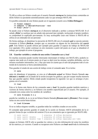 Aprenda Matlab 7.0 como si estuviera en Primero página 20
TLAB se coloca un fichero creado por el usuario llamado startup.m las instrucciones contenidas en
dicho fichero se ejecutarán automáticamente cada vez que arranque MATLAB.
Un posible contenido de este fichero puede ser el siguiente (crearlo con el Editor/Debugger):
>> format compact
>> addpath 'c:MatlabPracticas' -end
>> disp('¡Hola!')
Se puede crear el fichero startup.m en el directorio indicado y probar a arrancar MATLAB. Si el
saludo ¡Hola! se sustituye por un saludo más personal (por ejemplo, incluyendo el propio nombre),
se comprobará lo explicado previamente. Es muy aconsejable crear este fichero si MATLAB se
utiliza en un ordenador de uso personal.
De forma análoga, al abandonar la ejecución de MATLAB con el comando quit se ejecuta automá-
ticamente el fichero finish.m, siempre que se encuentre en alguno de los directorios del search
path. Este fichero se puede utilizar por ejemplo para guardar el espacio de trabajo de MATLAB
(ver apartado 2.8) y poder continuar en otro momento a partir del punto en el que se abandonó el
trabajo, por ejemplo al cerrar el programa.
2.8. Guardar variables y estados de una sesión: Comandos save y load
En muchas ocasiones puede resultar interesante interrumpir el trabajo con MATLAB y poderlo re-
cuperar más tarde en el mismo punto en el que se dejó (con las mismas variables definidas, con los
mismos resultados intermedios, etc.). Hay que tener en cuenta que al salir del programa todo el con-
tenido de la memoria se borra automáticamente.
Para guardar el estado de una sesión de trabajo existe el comando save. Si se teclea:
>> save
antes de abandonar el programa, se crea en el directorio actual un fichero binario llamado ma-
tlab.mat (o matlab) con el estado de la sesión (excepto los gráficos, que por ocupar mucha memoria
hay que guardar aparte). Dicho estado puede recuperarse la siguiente vez que se arranque el pro-
grama con el comando:
>> load
Esta es la forma más básica de los comandos save y load. Se pueden guardar también matrices y
vectores de forma selectiva y en ficheros con nombre especificado por el usuario. Por ejemplo, el
comando (sin comas entre los nombres de variables):
>> save filename A x y
guarda las variables A, x e y en un fichero binario llamado filename.mat (o filename). Para recupe-
rarlas en otra sesión basta teclear:
>> load filename
Si no se indica ninguna variable, se guardan todas las variables creadas en esa sesión.
El comando save permite guardar el estado de la sesión en formato ASCII utilizándolo de la si-
guiente forma (lo que va detrás del carácter (%) es un comentario que es ignorado por MATLAB):
>> save -ascii % almacena 8 cifras decimales
>> save -ascii -double % almacena 16 cifras decimales
>> save -ascii -double -tab % almacena 16 cifras separadas por tabs
aunque en formato ASCII sólo se guardan los valores y no otra información tal como los nombres
de las matrices y/o vectores. Cuando se recuperan estos ficheros con load -ascii toda la información
 