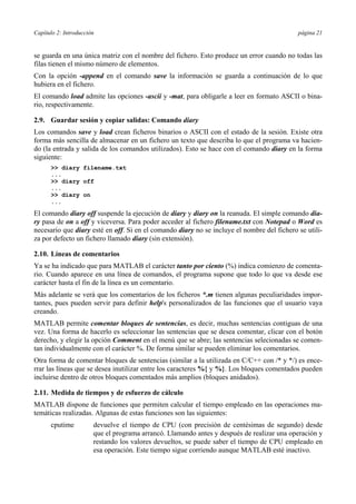 Capítulo 2: Introducción página 21
se guarda en una única matriz con el nombre del fichero. Esto produce un error cuando no todas las
filas tienen el mismo número de elementos.
Con la opción -append en el comando save la información se guarda a continuación de lo que
hubiera en el fichero.
El comando load admite las opciones -ascii y -mat, para obligarle a leer en formato ASCII o bina-
rio, respectivamente.
2.9. Guardar sesión y copiar salidas: Comando diary
Los comandos save y load crean ficheros binarios o ASCII con el estado de la sesión. Existe otra
forma más sencilla de almacenar en un fichero un texto que describa lo que el programa va hacien-
do (la entrada y salida de los comandos utilizados). Esto se hace con el comando diary en la forma
siguiente:
>> diary filename.txt
...
>> diary off
...
>> diary on
...
El comando diary off suspende la ejecución de diary y diary on la reanuda. El simple comando dia-
ry pasa de on a off y viceversa. Para poder acceder al fichero filename.txt con Notepad o Word es
necesario que diary esté en off. Si en el comando diary no se incluye el nombre del fichero se utili-
za por defecto un fichero llamado diary (sin extensión).
2.10. Líneas de comentarios
Ya se ha indicado que para MATLAB el carácter tanto por ciento (%) indica comienzo de comenta-
rio. Cuando aparece en una línea de comandos, el programa supone que todo lo que va desde ese
carácter hasta el fin de la línea es un comentario.
Más adelante se verá que los comentarios de los ficheros *.m tienen algunas peculiaridades impor-
tantes, pues pueden servir para definir help's personalizados de las funciones que el usuario vaya
creando.
MATLAB permite comentar bloques de sentencias, es decir, muchas sentencias contiguas de una
vez. Una forma de hacerlo es seleccionar las sentencias que se desea comentar, clicar con el botón
derecho, y elegir la opción Comment en el menú que se abre; las sentencias selecionadas se comen-
tan individualmente con el carácter %. De forma similar se pueden eliminar los comentarios.
Otra forma de comentar bloques de sentencias (similar a la utilizada en C/C++ con /* y */) es ence-
rrar las líneas que se desea inutilizar entre los caracteres %{ y %}. Los bloques comentados pueden
incluirse dentro de otros bloques comentados más amplios (bloques anidados).
2.11. Medida de tiempos y de esfuerzo de cálculo
MATLAB dispone de funciones que permiten calcular el tiempo empleado en las operaciones ma-
temáticas realizadas. Algunas de estas funciones son las siguientes:
cputime devuelve el tiempo de CPU (con precisión de centésimas de segundo) desde
que el programa arrancó. Llamando antes y después de realizar una operación y
restando los valores devueltos, se puede saber el tiempo de CPU empleado en
esa operación. Este tiempo sigue corriendo aunque MATLAB esté inactivo.
 