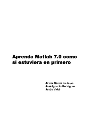 Aprenda Matlab 7.0 como
si estuviera en primero
Javier García de Jalón
José Ignacio Rodríguez
Jesús Vidal
 