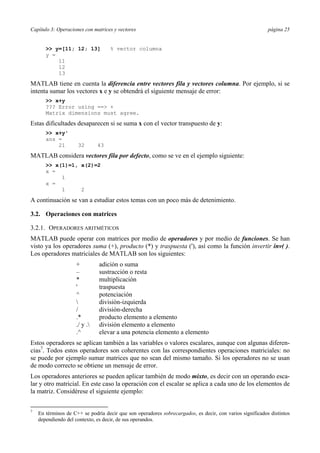 Capítulo 3: Operaciones con matrices y vectores página 25
>> y=[11; 12; 13] % vector columna
y =
11
12
13
MATLAB tiene en cuenta la diferencia entre vectores fila y vectores columna. Por ejemplo, si se
intenta sumar los vectores x e y se obtendrá el siguiente mensaje de error:
>> x+y
??? Error using ==> +
Matrix dimensions must agree.
Estas dificultades desaparecen si se suma x con el vector transpuesto de y:
>> x+y'
ans =
21 32 43
MATLAB considera vectores fila por defecto, como se ve en el ejemplo siguiente:
>> x(1)=1, x(2)=2
x =
1
x =
1 2
A continuación se van a estudiar estos temas con un poco más de detenimiento.
3.2. Operaciones con matrices
3.2.1. OPERADORES ARITMÉTICOS
MATLAB puede operar con matrices por medio de operadores y por medio de funciones. Se han
visto ya los operadores suma (+), producto (*) y traspuesta ('), así como la función invertir inv( ).
Los operadores matriciales de MATLAB son los siguientes:
+ adición o suma
– sustracción o resta
* multiplicación
' traspuesta
^ potenciación
 división-izquierda
/ división-derecha
.* producto elemento a elemento
./ y . división elemento a elemento
.^ elevar a una potencia elemento a elemento
Estos operadores se aplican también a las variables o valores escalares, aunque con algunas diferen-
cias7
. Todos estos operadores son coherentes con las correspondientes operaciones matriciales: no
se puede por ejemplo sumar matrices que no sean del mismo tamaño. Si los operadores no se usan
de modo correcto se obtiene un mensaje de error.
Los operadores anteriores se pueden aplicar también de modo mixto, es decir con un operando esca-
lar y otro matricial. En este caso la operación con el escalar se aplica a cada uno de los elementos de
la matriz. Considérese el siguiente ejemplo:
7
En términos de C++ se podría decir que son operadores sobrecargados, es decir, con varios significados distintos
dependiendo del contexto, es decir, de sus operandos.
 