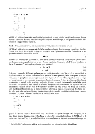 Aprenda Matlab 7.0 como si estuviera en Primero página 26
>> A=[1 2; 3 4]
A =
1 2
3 4
>> A*2
ans =
2 4
6 8
>> A-4
ans =
-3 -2
-1 0
MATLAB utiliza el operador de división / para dividir por un escalar todos los elementos de una
matriz o un vector. Esto no constituye ninguna sorpresa. Sin embargo, el uso que se describe a con-
tinuación sí requiere más atención.
3.2.2. OPERADORES PARA LA RESOLUCIÓN DE SISTEMAS DE ECUACIONES LINEALES
MATLAB utiliza los operadores de división para la resolución de sistemas de ecuaciones lineales.
Por su gran importancia, estos operadores requieren una explicación detenida. Considérese el si-
guiente sistema de ecuaciones lineales,
Ax = b (1)
donde x y b son vectores columna, y A una matriz cuadrada invertible. La resolución de este siste-
ma de ecuaciones se puede escribir en las 2 formas siguientes (¡Atención a la 2ª forma, basada en la
barra invertida ()8
, que puede resultar un poco extraña!):
x = inv(A)*b (2a)
x = Ab (2b)
Así pues, el operador división-izquierda por una matriz (barra invertida ) equivale a pre-multiplicar
por la inversa de esa matriz. En realidad este operador es más general y más inteligente de lo que
aparece en el ejemplo anterior: el operador división-izquierda es aplicable aunque la matriz no tenga
inversa e incluso no sea cuadrada, en cuyo caso la solución que se obtiene (por lo general) es la que
proporciona el método de los mínimos cuadrados. Cuando la matriz es triangular o simétrica apro-
vecha esta circunstancia para reducir el número de operaciones aritméticas. En algunos casos se
obtiene una solución con no más de r elementos distintos de cero, siendo r el rango de la matriz.
Esto puede estar basado en que la matriz se reduce a forma de escalón y se resuelve el sistema dan-
do valor cero a las variables libres o independientes. Por ejemplo, considérese el siguiente ejemplo
de matriz (1×2) que conduce a un sistema de infinitas soluciones:
>> A=[1 2], b=[2]
A =
1 2
b =
2
>> x=Ab
x =
0
1
que es la solución obtenida dando valor cero a la variable independiente x(1). Por otra parte, en el
caso de un sistema de ecuaciones redundante (o sobre-determinado) el resultado de MATLAB es el
punto más “cercano” -en el sentido de mínima norma del error- a las ecuaciones dadas (aunque no
8
En inglés, MATLAB denomina mldivide a este operador. Para más información, teclear help mldivide.
 