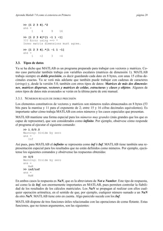 Aprenda Matlab 7.0 como si estuviera en Primero página 28
>> [1 2 3 4].^2
ans =
1 4 9 16
>> [1 2 3 4]*[1 -1 1 -1]
??? Error using ==> *
Inner matrix dimensions must agree.
>> [1 2 3 4].*[1 -1 1 -1]
ans =
1 -2 3 -4
3.3. Tipos de datos
Ya se ha dicho que MATLAB es un programa preparado para trabajar con vectores y matrices. Co-
mo caso particular también trabaja con variables escalares (matrices de dimensión 1). MATLAB
trabaja siempre en doble precisión, es decir guardando cada dato en 8 bytes, con unas 15 cifras de-
cimales exactas. Ya se verá más adelante que también puede trabajar con cadenas de caracteres
(strings) y, desde la versión 5.0, también con otros tipos de datos: Matrices de más dos dimensio-
nes, matrices dispersas, vectores y matrices de celdas, estructuras y clases y objetos. Algunos de
estos tipos de datos más avanzados se verán en la última parte de este manual.
3.3.1. NÚMEROS REALES DE DOBLE PRECISIÓN
Los elementos constitutivos de vectores y matrices son números reales almacenados en 8 bytes (53
bits para la mantisa y 11 para el exponente de 2; entre 15 y 16 cifras decimales equivalentes). Es
importante saber cómo trabaja MATLAB con estos números y los casos especiales que presentan.
MATLAB mantiene una forma especial para los números muy grandes (más grandes que los que es
capaz de representar), que son considerados como infinito. Por ejemplo, obsérvese cómo responde
el programa al ejecutar el siguiente comando:
>> 1.0/0.0
Warning: Divide by zero
ans =
Inf
Así pues, para MATLAB el infinito se representa como inf ó Inf. MATLAB tiene también una re-
presentación especial para los resultados que no están definidos como números. Por ejemplo, ejecú-
tense los siguientes comandos y obsérvense las respuestas obtenidas:
>> 0/0
Warning: Divide by zero
ans =
NaN
>> inf/inf
ans =
NaN
En ambos casos la respuesta es NaN, que es la abreviatura de Not a Number. Este tipo de respuesta,
así como la de Inf, son enormemente importantes en MATLAB, pues permiten controlar la fiabili-
dad de los resultados de los cálculos matriciales. Los NaN se propagan al realizar con ellos cual-
quier operación aritmética, en el sentido de que, por ejemplo, cualquier número sumado a un NaN
da otro NaN. MATLAB tiene esto en cuenta. Algo parecido sucede con los Inf.
MATLAB dispone de tres funciones útiles relacionadas con las operaciones de coma flotante. Estas
funciones, que no tienen argumentos, son las siguientes:
 