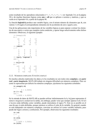 Aprenda Matlab 7.0 como si estuviera en Primero página 30
como resultado de los operadores relacionales (==, <, <=, >, >=, ~=, ver Apartado 3.6, en la página
38) y de muchas funciones lógicas como any y all que se aplican a vectores y matrices, y que se
verán en el Apartado 4.6, a partir de la página 46.
La función logical(A) produce una variable lógica, con el mismo número de elementos que A, con
valores 1 ó 0 según el correspondiente elementos de A sea distinto de cero o igual a cero.
Una de las aplicaciones más importantes de las variables lógicas es para separar o extraer los elemn-
tos de una matriz o vector que cumplen cierta condición, y operar luego selectivamente sobre dichos
elementos. Obsérvese, el siguiente ejemplo:
>> A=magic(4)
A =
16 2 3 13
5 11 10 8
9 7 6 12
4 14 15 1
>> j=A>10
j =
1 0 0 1
0 1 0 0
0 0 0 1
0 1 1 0
>> isa(j,'logical')
ans =
1
>> A(j)=-10
A =
-10 2 3 -10
5 -10 10 8
9 7 6 -10
4 -10 -10 1
3.3.3. NÚMEROS COMPLEJOS: FUNCIÓN COMPLEX
En muchos cálculos matriciales los datos y/o los resultados no son reales sino complejos, con parte
real y parte imaginaria. MATLAB trabaja sin ninguna dificultad con números complejos. Para ver
como se representan por defecto los números complejos, ejecútense los siguientes comandos:
>> a=sqrt(-4)
a =
0 + 2.0000i
>> 3 + 4j
ans =
3.0000 + 4.0000i
En la entrada de datos de MATLAB se pueden utilizar indistintamente la i y la j para representar el
número imaginario unidad (en la salida, sin embargo, puede verse que siempre aparece la i). Si la i
o la j no están definidas como variables, puede intercalarse el signo (*). Esto no es posible en el
caso de que sí estén definidas, porque entonces se utiliza el valor de la variable. En general, cuando
se está trabajando con números complejos, conviene no utilizar la i como variable ordinaria, pues
puede dar lugar a errores y confusiones. Por ejemplo, obsérvense los siguientes resultados:
>> i=2
i =
2
>> 2+3i
ans =
2.0000 + 3.0000i
>> 2+3*i
 