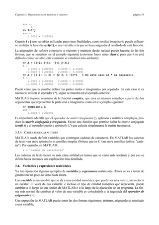 Capítulo 3: Operaciones con matrices y vectores página 31
ans =
8
>> 2+3*j
ans =
2.0000 + 3.0000i
Cuando i y j son variables utilizadas para otras finalidades, como unidad imaginaria puede utilizar-
se también la función sqrt(-1), o una variable a la que se haya asignado el resultado de esta función.
La asignación de valores complejos a vectores y matrices desde teclado puede hacerse de las dos
formas, que se muestran en el ejemplo siguiente (conviene hacer antes clear i, para que i no esté
definida como variable; este comando se estudiará más adelante):
>> A = [1+2i 2+3i; -1+i 2-3i]
A =
1.0000 + 2.0000i 2.0000 + 3.0000i
-1.0000 + 1.0000i 2.0000 - 3.0000i
>> A = [1 2; -1 2] + [2 3; 1 -3]*I % En este caso el * es necesario
A =
1.0000 + 2.0000i 2.0000 + 3.0000i
-1.0000 + 1.0000i 2.0000 - 3.0000i
Puede verse que es posible definir las partes reales e imaginarias por separado. En este caso sí es
necesario utilizar el operador (*), según se muestra en el ejemplo anterior.
MATLAB dispone asimismo de la función complex, que crea un número complejo a partir de dos
argumentos que representan la parte real e imaginaria, como en el ejemplo siguiente:
>> complex(1,2)
ans =
1.0000 + 2.0000i
Es importante advertir que el operador de matriz traspuesta ('), aplicado a matrices complejas, pro-
duce la matriz conjugada y traspuesta. Existe una función que permite hallar la matriz conjugada
(conj( )) y el operador punto y apóstrofo (.') que calcula simplemente la matriz traspuesta.
3.3.4. CADENAS DE CARACTERES
MATLAB puede definir variables que contengan cadenas de caracteres. En MATLAB las cadenas
de texto van entre apóstrofos o comillas simples (Nótese que en C van entre comillas dobles: "cade-
na"). Por ejemplo, en MATLAB:
s = 'cadena de caracteres'
Las cadenas de texto tienen su más clara utilidad en temas que se verán más adelante y por eso se
difiere hasta entonces una explicación más detallada.
3.4. Variables y expresiones matriciales
Ya han aparecido algunos ejemplos de variables y expresiones matriciales. Ahora se va a tratar de
generalizar un poco lo visto hasta ahora.
Una variable es un nombre que se da a una entidad numérica, que puede ser una matriz, un vector o
un escalar. El valor de esa variable, e incluso el tipo de entidad numérica que representa, puede
cambiar a lo largo de una sesión de MATLAB o a lo largo de la ejecución de un programa. La for-
ma más normal de cambiar el valor de una variable es colocándola a la izquierda del operador de
asignación (=).
Una expresión de MATLAB puede tener las dos formas siguientes: primero, asignando su resultado
a una variable,
 