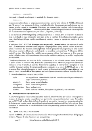 Aprenda Matlab 7.0 como si estuviera en Primero página 32
variable = expresión
y segundo evaluando simplemente el resultado del siguiente modo,
expresión
en cuyo caso el resultado se asigna automáticamente a una variable interna de MATLAB llamada
ans (de answer) que almacena el último resultado obtenido. Se considera por defecto que una ex-
presión termina cuando se pulsa intro. Si se desea que una expresión continúe en la línea siguiente,
hay que introducir tres puntos (...) antes de pulsar intro. También se pueden incluir varias expresio-
nes en una misma línea separándolas por comas (,) o puntos y comas (;).
Si una expresión termina en punto y coma (;) su resultado se calcula, pero no se escribe en pantalla.
Esta posibilidad es muy interesante, tanto para evitar la escritura de resultados intermedios, como
para evitar la impresión de grandes cantidades de números cuando se trabaja con matrices de gran
tamaño.
A semejanza de C, MATLAB distingue entre mayúsculas y minúsculas en los nombres de varia-
bles. Los nombres de variables deben empezar siempre por una letra y pueden constar de hasta 63
letras y números. La función namelengthmax permite preguntar al programa por este número
máximo de caracteres. El carácter guión bajo (_) se considera como una letra. A diferencia del len-
guaje C, no hace falta declarar las variables que se vayan a utilizar. Esto hace que se deba tener es-
pecial cuidado con no utilizar nombres erróneos en las variables, porque no se recibirá ningún aviso
del ordenador.
Cuando se quiere tener una relación de las variables que se han utilizado en una sesión de trabajo
se puede utilizar el comando who. Existe otro comando llamado whos que proporciona además in-
formación sobre el tamaño, la cantidad de memoria ocupada y el carácter real o complejo de cada
variable. Se sugiere utilizar de vez en cuando estos comandos en la sesión de MATLAB que se tie-
ne abierta. Esta misma información se puede obtener gráficamente con el Workspace Browser, que
aparece con el comando View/Workspace o activando la ventana correspondiente si estaba abierto.
El comando clear tiene varias formas posibles:
clear sin argumentos, clear elimina todas las variables creadas previamente (ex-
cepto las variables globales).
clear A, b borra las variables indicadas.
clear global borra las variables globales.
clear functions borra las funciones.
clear all borra todas las variables, incluyendo las globales, y las funciones.
3.5. Otras formas de definir matrices
MATLAB dispone de varias formas de definir matrices. El introducirlas por teclado sólo es práctico
en casos de pequeño tamaño y cuando no hay que repetir esa operación muchas veces. Recuérdese
que en MATLAB no hace falta definir el tamaño de una matriz. Las matrices toman tamaño al ser
definidas y este tamaño puede ser modificado por el usuario mediante adición y/o borrado de filas y
columnas. A continuación se van a ver otras formas más potentes y generales de definir y/o modifi-
car matrices.
3.5.1. TIPOS DE MATRICES PREDEFINIDOS
Existen en MATLAB varias funciones orientadas a definir con gran facilidad matrices de tipos par-
ticulares. Algunas de estas funciones son las siguientes:
eye(4) forma la matriz unidad de tamaño (4×4)
 