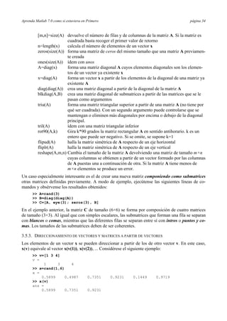 Aprenda Matlab 7.0 como si estuviera en Primero página 34
[m,n]=size(A) devuelve el número de filas y de columnas de la matriz A. Si la matriz es
cuadrada basta recoger el primer valor de retorno
n=length(x) calcula el número de elementos de un vector x
zeros(size(A)) forma una matriz de ceros del mismo tamaño que una matriz A previamen-
te creada
ones(size(A)) ídem con unos
A=diag(x) forma una matriz diagonal A cuyos elementos diagonales son los elemen-
tos de un vector ya existente x
x=diag(A) forma un vector x a partir de los elementos de la diagonal de una matriz ya
existente A
diag(diag(A)) crea una matriz diagonal a partir de la diagonal de la matriz A
blkdiag(A,B) crea una matriz diagonal de submatrices a partir de las matrices que se le
pasan como argumentos
triu(A) forma una matriz triangular superior a partir de una matriz A (no tiene por
qué ser cuadrada). Con un segundo argumento puede controlarse que se
mantengan o eliminen más diagonales por encima o debajo de la diagonal
principal.
tril(A) ídem con una matriz triangular inferior
rot90(A,k) Gira k*90 grados la matriz rectangular A en sentido antihorario. k es un
entero que puede ser negativo. Si se omite, se supone k=1
flipud(A) halla la matriz simétrica de A respecto de un eje horizontal
fliplr(A) halla la matriz simétrica de A respecto de un eje vertical
reshape(A,m,n) Cambia el tamaño de la matriz A devolviendo una matriz de tamaño m×n
cuyas columnas se obtienen a partir de un vector formado por las columnas
de A puestas una a continuación de otra. Si la matriz A tiene menos de
m×n elementos se produce un error.
Un caso especialmente interesante es el de crear una nueva matriz componiendo como submatrices
otras matrices definidas previamente. A modo de ejemplo, ejecútense las siguientes líneas de co-
mandos y obsérvense los resultados obtenidos:
>> A=rand(3)
>> B=diag(diag(A))
>> C=[A, eye(3); zeros(3), B]
En el ejemplo anterior, la matriz C de tamaño (6×6) se forma por composición de cuatro matrices
de tamaño (3×3). Al igual que con simples escalares, las submatrices que forman una fila se separan
con blancos o comas, mientras que las diferentes filas se separan entre sí con intros o puntos y co-
mas. Los tamaños de las submatrices deben de ser coherentes.
3.5.3. DIRECCIONAMIENTO DE VECTORES Y MATRICES A PARTIR DE VECTORES
Los elementos de un vector x se pueden direccionar a partir de los de otro vector v. En este caso,
x(v) equivale al vector x(v(1)), x(v(2)), ... Considérese el siguiente ejemplo:
>> v=[1 3 4]
v =
1 3 4
>> x=rand(1,6)
x =
0.5899 0.4987 0.7351 0.9231 0.1449 0.9719
>> x(v)
ans =
0.5899 0.7351 0.9231
 