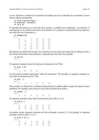 Aprenda Matlab 7.0 como si estuviera en Primero página 36
coseno. Ejecútese y obsérvese el resultado (recuérdese que con (;) después de un comando el resul-
tado no aparece en pantalla).
>> x=[0.0:pi/50:2*pi]';
>> y=sin(x); z=cos(x);
>> [x y z]
El operador dos puntos (:) es aún más útil y potente –y también más complicado– con matrices. A
continuación se va a definir una matriz A de tamaño 6×6 y después se realizarán diversas operacio-
nes sobre ella con el operador (:).
>> A=magic(6)
A =
35 1 6 26 19 24
3 32 7 21 23 25
31 9 2 22 27 20
8 28 33 17 10 15
30 5 34 12 14 16
4 36 29 13 18 11
Recuérdese que MATLAB accede a los elementos de una matriz por medio de los índices de fila y
de columna encerrados entre paréntesis y separados por una coma. Por ejemplo:
>> A(2,3)
ans =
7
El siguiente comando extrae los 4 primeros elementos de la 6ª fila:
>> A(6, 1:4)
ans =
4 36 29 13
Los dos puntos aislados representan "todos los elementos". Por ejemplo, el siguiente comando ex-
trae todos los elementos de la 3ª fila:
>> A(3, :)
ans =
31 9 2 22 27 20
Para acceder a la última fila o columna puede utilizarse la palabra end, en lugar del número corres-
pondiente. Por ejemplo, para extraer la sexta fila (la última) de la matriz:
>> A(end, :)
ans =
4 36 29 13 18 11
El siguiente comando extrae todos los elementos de las filas 3, 4 y 5:
>> A(3:5,:)
ans =
31 9 2 22 27 20
8 28 33 17 10 15
30 5 34 12 14 16
Se pueden extraer conjuntos disjuntos de filas utilizando corchetes [ ]. Por ejemplo, el siguiente
comando extrae las filas 1, 2 y 5:
>> A([1 2 5],:)
ans =
35 1 6 26 19 24
3 32 7 21 23 25
30 5 34 12 14 16
 