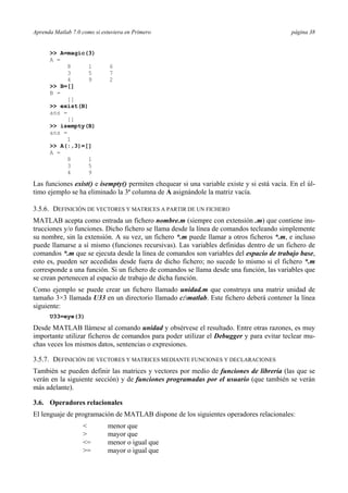 Aprenda Matlab 7.0 como si estuviera en Primero página 38
>> A=magic(3)
A =
8 1 6
3 5 7
4 9 2
>> B=[]
B =
[]
>> exist(B)
ans =
[]
>> isempty(B)
ans =
1
>> A(:,3)=[]
A =
8 1
3 5
4 9
Las funciones exist() e isempty() permiten chequear si una variable existe y si está vacía. En el úl-
timo ejemplo se ha eliminado la 3ª columna de A asignándole la matriz vacía.
3.5.6. DEFINICIÓN DE VECTORES Y MATRICES A PARTIR DE UN FICHERO
MATLAB acepta como entrada un fichero nombre.m (siempre con extensión .m) que contiene ins-
trucciones y/o funciones. Dicho fichero se llama desde la línea de comandos tecleando simplemente
su nombre, sin la extensión. A su vez, un fichero *.m puede llamar a otros ficheros *.m, e incluso
puede llamarse a sí mismo (funciones recursivas). Las variables definidas dentro de un fichero de
comandos *.m que se ejecuta desde la línea de comandos son variables del espacio de trabajo base,
esto es, pueden ser accedidas desde fuera de dicho fichero; no sucede lo mismo si el fichero *.m
corresponde a una función. Si un fichero de comandos se llama desde una función, las variables que
se crean pertenecen al espacio de trabajo de dicha función.
Como ejemplo se puede crear un fichero llamado unidad.m que construya una matriz unidad de
tamaño 3×3 llamada U33 en un directorio llamado c:matlab. Este fichero deberá contener la línea
siguiente:
U33=eye(3)
Desde MATLAB llámese al comando unidad y obsérvese el resultado. Entre otras razones, es muy
importante utilizar ficheros de comandos para poder utilizar el Debugger y para evitar teclear mu-
chas veces los mismos datos, sentencias o expresiones.
3.5.7. DEFINICIÓN DE VECTORES Y MATRICES MEDIANTE FUNCIONES Y DECLARACIONES
También se pueden definir las matrices y vectores por medio de funciones de librería (las que se
verán en la siguiente sección) y de funciones programadas por el usuario (que también se verán
más adelante).
3.6. Operadores relacionales
El lenguaje de programación de MATLAB dispone de los siguientes operadores relacionales:
< menor que
> mayor que
<= menor o igual que
>= mayor o igual que
 