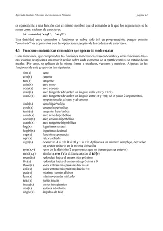 Aprenda Matlab 7.0 como si estuviera en Primero página 42
es equivalente a una función con el mismo nombre que el comando a la que los argumentos se le
pasan como cadenas de caracteres,
>> comando('arg1', 'arg2')
Esta dualidad entre comandos y funciones es sobre todo útil en programación, porque permite
“construir” los argumentos con las operaciones propias de las cadenas de caracteres.
4.3. Funciones matemáticas elementales que operan de modo escalar
Estas funciones, que comprenden las funciones matemáticas trascendentales y otras funciones bási-
cas, cuando se aplican a una matriz actúan sobre cada elemento de la matriz como si se tratase de un
escalar. Por tanto, se aplican de la misma forma a escalares, vectores y matrices. Algunas de las
funciones de este grupo son las siguientes:
sin(x) seno
cos(x) coseno
tan(x) tangente
asin(x) arco seno
acos(x) arco coseno
atan(x) arco tangente (devuelve un ángulo entre -π/2 y +π/2)
atan2(x) arco tangente (devuelve un ángulo entre -π y +π); se le pasan 2 argumentos,
proporcionales al seno y al coseno
sinh(x) seno hiperbólico
cosh(x) coseno hiperbólico
tanh(x) tangente hiperbólica
asinh(x) arco seno hiperbólico
acosh(x) arco coseno hiperbólico
atanh(x) arco tangente hiperbólica
log(x) logaritmo natural
log10(x) logaritmo decimal
exp(x) función exponencial
sqrt(x) raíz cuadrada
sign(x) devuelve -1 si <0, 0 si =0 y 1 si >0. Aplicada a un número complejo, devuelve
un vector unitario en la misma dirección
rem(x,y) resto de la división (2 argumentos que no tienen que ser enteros)
mod(x,y) similar a rem (Ver diferencias con el Help)
round(x) redondeo hacia el entero más próximo
fix(x) redondea hacia el entero más próximo a 0
floor(x) valor entero más próximo hacia -∞
ceil(x) valor entero más próximo hacia +∞
gcd(x) máximo común divisor
lcm(x) mínimo común múltiplo
real(x) partes reales
imag(x) partes imaginarias
abs(x) valores absolutos
angle(x) ángulos de fase
 