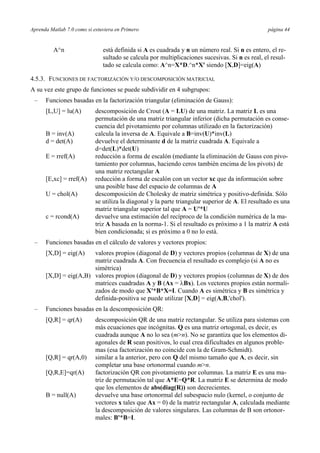 Aprenda Matlab 7.0 como si estuviera en Primero página 44
A^n está definida si A es cuadrada y n un número real. Si n es entero, el re-
sultado se calcula por multiplicaciones sucesivas. Si n es real, el resul-
tado se calcula como: A^n=X*D.^n*X' siendo [X,D]=eig(A)
4.5.3. FUNCIONES DE FACTORIZACIÓN Y/O DESCOMPOSICIÓN MATRICIAL
A su vez este grupo de funciones se puede subdividir en 4 subgrupos:
– Funciones basadas en la factorización triangular (eliminación de Gauss):
[L,U] = lu(A) descomposición de Crout (A = LU) de una matriz. La matriz L es una
permutación de una matriz triangular inferior (dicha permutación es conse-
cuencia del pivotamiento por columnas utilizado en la factorización)
B = inv(A) calcula la inversa de A. Equivale a B=inv(U)*inv(L)
d = det(A) devuelve el determinante d de la matriz cuadrada A. Equivale a
d=det(L)*det(U)
E = rref(A) reducción a forma de escalón (mediante la eliminación de Gauss con pivo-
tamiento por columnas, haciendo ceros también encima de los pivots) de
una matriz rectangular A
[E,xc] = rref(A) reducción a forma de escalón con un vector xc que da información sobre
una posible base del espacio de columnas de A
U = chol(A) descomposición de Cholesky de matriz simétrica y positivo-definida. Sólo
se utiliza la diagonal y la parte triangular superior de A. El resultado es una
matriz triangular superior tal que A = U'*U
c = rcond(A) devuelve una estimación del recíproco de la condición numérica de la ma-
triz A basada en la norma-1. Si el resultado es próximo a 1 la matriz A está
bien condicionada; si es próximo a 0 no lo está.
– Funciones basadas en el cálculo de valores y vectores propios:
[X,D] = eig(A) valores propios (diagonal de D) y vectores propios (columnas de X) de una
matriz cuadrada A. Con frecuencia el resultado es complejo (si A no es
simétrica)
[X,D] = eig(A,B) valores propios (diagonal de D) y vectores propios (columnas de X) de dos
matrices cuadradas A y B (Ax = λBx). Los vectores propios están normali-
zados de modo que X'*B*X=I. Cuando A es simétrica y B es simétrica y
definida-positiva se puede utilizar [X,D] = eig(A,B,'chol').
– Funciones basadas en la descomposición QR:
[Q,R] = qr(A) descomposición QR de una matriz rectangular. Se utiliza para sistemas con
más ecuaciones que incógnitas. Q es una matriz ortogonal, es decir, es
cuadrada aunque A no lo sea (m>n). No se garantiza que los elementos di-
agonales de R sean positivos, lo cual crea dificultades en algunos proble-
mas (esa factorización no coincide con la de Gram-Schmidt).
[Q,R] = qr(A,0) similar a la anterior, pero con Q del mismo tamaño que A, es decir, sin
completar una base ortonormal cuando m>n.
[Q,R,E]=qr(A) factorización QR con pivotamiento por columnas. La matriz E es una ma-
triz de permutación tal que A*E=Q*R. La matriz E se determina de modo
que los elementos de abs(diag(R)) son decrecientes.
B = null(A) devuelve una base ortonormal del subespacio nulo (kernel, o conjunto de
vectores x tales que Ax = 0) de la matriz rectangular A, calculada mediante
la descomposición de valores singulares. Las columnas de B son ortonor-
males: B'*B=I.
 