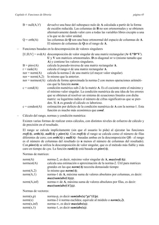 Capítulo 4: Funciones de librería página 45
B = null(A,'r') devuelve una base del subespaco nulo de A calculada a partir de la forma
de escalón reducida. Las columnas de B no son ortonormales y se obtienen
alternativamente dando valor cero a todas las variables libres excepto a una
a la que se da valor unidad.
Q = orth(A) las columnas de Q son una base ortonormal del espacio de columnas de A.
El número de columnas de Q es el rango de A.
– Funciones basadas en la descomposición de valores singulares
[U,D,V] = svd(A) descomposición de valor singular de una matriz rectangular (A=U*D*V').
U y V son matrices ortonormales. D es diagonal m×n (mismo tamaño que
A) y contiene los valores singulares.
B = pinv(A) calcula la pseudo-inversa de una matriz rectangular A.
r = rank(A) calcula el rango r de una matriz rectangular A.
nor = norm(A) calcula la norma-2 de una matriz (el mayor valor singular).
nor = norm(A,2) lo mismo que la anterior.
nor = normest(A) calcula de forma aproximada la norma-2 con menos operaciones aritméti-
cas que la función norm.
c = cond(A) condición numérica sub-2 de la matriz A. Es el cociente entre el máximo y
el mínimo valor singular. La condición numérica da una idea de los errores
que se obtienen al resolver un sistema de ecuaciones lineales con dicha
matriz: su logaritmo indica el número de cifras significativas que se pier-
den. Si A es grande el cálculo es laborioso.
c = condest(A) estimación por defecto de la condición numérica de A con la norma-1. Esta
función es mucho más económica que cond.
– Cálculo del rango, normas y condición numérica:
Existen varias formas de realizar estos cálculos, con distintos niveles de esfuerzo de cálculo y
de precisión en el resultado.
El rango se calcula implícitamente (sin que el usuario lo pida) al ejecutar las funciones
rref(A), orth(A), null(A) y pinv(A). Con rref(A) el rango se calcula como el número de filas
diferentes de cero; con orth(A) y null(A) –basadas ambas en la descomposición QR– el rango
es el número de columnas del resultado (o n menos el número de columnas del resultado).
Con pinv(A) se utiliza la descomposición de valor singular, que es el método más fiable y más
caro en tiempo de cpu. La función rank(A) está basada en pinv(A).
Normas de matrices:
norm(A) norma-2, es decir, máximo valor singular de A, max(svd(A)).
normest(A) calcula una estimación o aproximación de la norma-2. Útil para matrices
grandes en las que norm(A) necesita demasiado tiempo
norm(A,2) lo mismo que norm(A).
norm(A,1) norma-1 de A, máxima suma de valores absolutos por columnas, es decir:
max(sum(abs((A)))).
norm(A,inf) norma-∞ de A, máxima suma de valores absolutos por filas, es decir:
max(sum(abs((A')))).
Normas de vectores:
norm(x,p) norma-p, es decir sum(abs(x)^p)^(1/p).
norm(x) norma-2 ó norma euclídea; equivale al módulo o norm(x,2).
norm(x,inf) norma-∞, es decir max(abs(x)).
norm(x,1) norma-1, es decir sum(abs(x)).
 