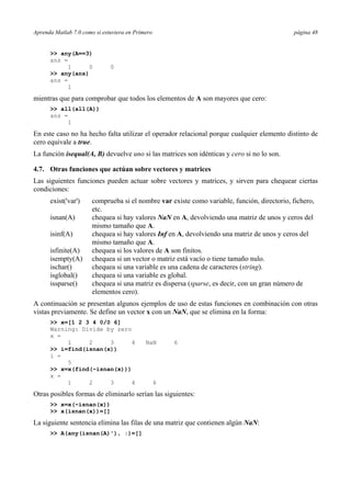 Aprenda Matlab 7.0 como si estuviera en Primero página 48
>> any(A==3)
ans =
1 0 0
>> any(ans)
ans =
1
mientras que para comprobar que todos los elementos de A son mayores que cero:
>> all(all(A))
ans =
1
En este caso no ha hecho falta utilizar el operador relacional porque cualquier elemento distinto de
cero equivale a true.
La función isequal(A, B) devuelve uno si las matrices son idénticas y cero si no lo son.
4.7. Otras funciones que actúan sobre vectores y matrices
Las siguientes funciones pueden actuar sobre vectores y matrices, y sirven para chequear ciertas
condiciones:
exist('var') comprueba si el nombre var existe como variable, función, directorio, fichero,
etc.
isnan(A) chequea si hay valores NaN en A, devolviendo una matriz de unos y ceros del
mismo tamaño que A.
isinf(A) chequea si hay valores Inf en A, devolviendo una matriz de unos y ceros del
mismo tamaño que A.
isfinite(A) chequea si los valores de A son finitos.
isempty(A) chequea si un vector o matriz está vacío o tiene tamaño nulo.
ischar() chequea si una variable es una cadena de caracteres (string).
isglobal() chequea si una variable es global.
issparse() chequea si una matriz es dispersa (sparse, es decir, con un gran número de
elementos cero).
A continuación se presentan algunos ejemplos de uso de estas funciones en combinación con otras
vistas previamente. Se define un vector x con un NaN, que se elimina en la forma:
>> x=[1 2 3 4 0/0 6]
Warning: Divide by zero
x =
1 2 3 4 NaN 6
>> i=find(isnan(x))
i =
5
>> x=x(find(~isnan(x)))
x =
1 2 3 4 6
Otras posibles formas de eliminarlo serían las siguientes:
>> x=x(~isnan(x))
>> x(isnan(x))=[]
La siguiente sentencia elimina las filas de una matriz que contienen algún NaN:
>> A(any(isnan(A)'), :)=[]
 