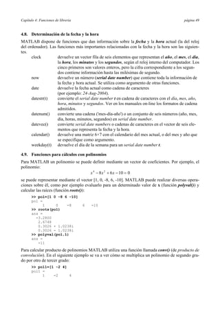 Capítulo 4: Funciones de librería página 49
4.8. Determinación de la fecha y la hora
MATLAB dispone de funciones que dan información sobre la fecha y la hora actual (la del reloj
del ordenador). Las funciones más importantes relacionadas con la fecha y la hora son las siguien-
tes.
clock devuelve un vector fila de seis elementos que representan el año, el mes, el día,
la hora, los minutos y los segundos, según el reloj interno del computador. Los
cinco primeros son valores enteros, pero la cifra correspondiente a los segun-
dos contiene información hasta las milésimas de segundo.
now devuelve un número (serial date number) que contiene toda la información de
la fecha y hora actual. Se utiliza como argumento de otras funciones.
date devuelve la fecha actual como cadena de caracteres
(por ejemplo: 24-Aug-2004).
datestr(t) convierte el serial date number t en cadena de caracteres con el día, mes, año,
hora, minutos y segundos. Ver en los manuales on-line los formatos de cadena
admitidos.
datenum() convierte una cadena ('mes-día-año') o un conjunto de seis números (año, mes,
día, horas, minutos, segundos) en serial date number.
datevec() convierte serial date numbers o cadenas de caracteres en el vector de seis ele-
mentos que representa la fecha y la hora.
calendar() devuelve una matriz 6×7 con el calendario del mes actual, o del mes y año que
se especifique como argumento.
weekday(t) devuelve el día de la semana para un serial date number t.
4.9. Funciones para cálculos con polinomios
Para MATLAB un polinomio se puede definir mediante un vector de coeficientes. Por ejemplo, el
polinomio:
x x x4 2
8 6 10 0− + − =
se puede representar mediante el vector [1, 0, -8, 6, -10]. MATLAB puede realizar diversas opera-
ciones sobre él, como por ejemplo evaluarlo para un determinado valor de x (función polyval()) y
calcular las raíces (función roots()):
>> pol=[1 0 -8 6 -10]
pol =
1 0 -8 6 -10
>> roots(pol)
ans =
-3.2800
2.6748
0.3026 + 1.0238i
0.3026 - 1.0238i
>> polyval(pol,1)
ans =
-11
Para calcular producto de polinomios MATLAB utiliza una función llamada conv() (de producto de
convolución). En el siguiente ejemplo se va a ver cómo se multiplica un polinomio de segundo gra-
do por otro de tercer grado:
>> pol1=[1 -2 4]
pol1 =
1 -2 4
 