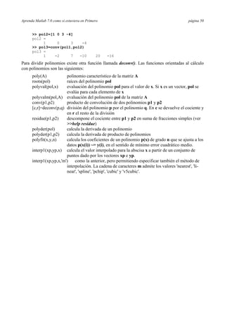 Aprenda Matlab 7.0 como si estuviera en Primero página 50
>> pol2=[1 0 3 -4]
pol2 =
1 0 3 -4
>> pol3=conv(pol1,pol2)
pol3 =
1 -2 7 -10 20 -16
Para dividir polinomios existe otra función llamada deconv(). Las funciones orientadas al cálculo
con polinomios son las siguientes:
poly(A) polinomio característico de la matriz A
roots(pol) raíces del polinomio pol
polyval(pol,x) evaluación del polinomio pol para el valor de x. Si x es un vector, pol se
evalúa para cada elemento de x
polyvalm(pol,A) evaluación del polinomio pol de la matriz A
conv(p1,p2) producto de convolución de dos polinomios p1 y p2
[c,r]=deconv(p,q) división del polinomio p por el polinomio q. En c se devuelve el cociente y
en r el resto de la división
residue(p1,p2) descompone el cociente entre p1 y p2 en suma de fracciones simples (ver
>>help residue)
polyder(pol) calcula la derivada de un polinomio
polyder(p1,p2) calcula la derivada de producto de polinomios
polyfit(x,y,n) calcula los coeficientes de un polinomio p(x) de grado n que se ajusta a los
datos p(x(i)) ~= y(i), en el sentido de mínimo error cuadrático medio.
interp1(xp,yp,x) calcula el valor interpolado para la abscisa x a partir de un conjunto de
puntos dado por los vectores xp e yp.
interp1(xp,yp,x,'m') como la anterior, pero permitiendo especificar también el método de
interpolación. La cadena de caracteres m admite los valores 'nearest', 'li-
near', 'spline', 'pchip', 'cubic' y 'v5cubic'.
 