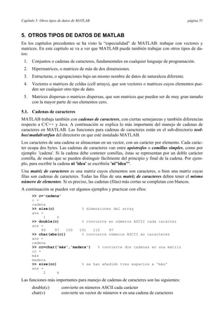 Capítulo 5: Otros tipos de datos de MATLAB página 51
5. OTROS TIPOS DE DATOS DE MATLAB
En los capítulos precedentes se ha visto la “especialidad” de MATLAB: trabajar con vectores y
matrices. En este capítulo se va a ver que MATLAB puede también trabajar con otros tipos de da-
tos:
1. Conjuntos o cadenas de caracteres, fundamentales en cualquier lenguaje de programación.
2. Hipermatrices, o matrices de más de dos dimensiones.
3. Estructuras, o agrupaciones bajo un mismo nombre de datos de naturaleza diferente.
4. Vectores o matrices de celdas (cell arrays), que son vectores o matrices cuyos elementos pue-
den ser cualquier otro tipo de dato.
5. Matrices dispersas o matrices dispersas, que son matrices que pueden ser de muy gran tamaño
con la mayor parte de sus elementos cero.
5.1. Cadenas de caracteres
MATLAB trabaja también con cadenas de caracteres, con ciertas semejanzas y también diferencias
respecto a C/C++ y Java. A continuación se explica lo más importante del manejo de cadenas de
caracteres en MATLAB. Las funciones para cadenas de caracteres están en el sub-directorio tool-
boxmatlabstrfun del directorio en que esté instalado MATLAB.
Los caracteres de una cadena se almacenan en un vector, con un carácter por elemento. Cada carác-
ter ocupa dos bytes. Las cadenas de caracteres van entre apóstrofos o comillas simples, como por
ejemplo: 'cadena'. Si la cadena debe contener comillas, éstas se representan por un doble carácter
comilla, de modo que se pueden distinguir fácilmente del principio y final de la cadena. Por ejem-
plo, para escribir la cadena ni 'idea' se escribiría 'ni''idea'''.
Una matriz de caracteres es una matriz cuyos elementos son caracteres, o bien una matriz cuyas
filas son cadenas de caracteres. Todas las filas de una matriz de caracteres deben tener el mismo
número de elementos. Si es preciso, las cadenas (filas) más cortas se completan con blancos.
A continuación se pueden ver algunos ejemplos y practicar con ellos:
>> c='cadena'
c =
cadena
>> size(c) % dimensiones del array
ans =
1 6
>> double(c) % convierte en números ASCII cada carácter
ans =
99 97 100 101 110 97
>> char(abs(c)) % convierte números ASCII en caracteres
ans =
cadena
>> cc=char('más','madera') % convierte dos cadenas en una matriz
cc =
más
madera
>> size(cc) % se han añadido tres espacios a 'más'
ans =
2 6
Las funciones más importantes para manejo de cadenas de caracteres son las siguientes:
double(c) convierte en números ASCII cada carácter
char(v) convierte un vector de números v en una cadena de caracteres
 