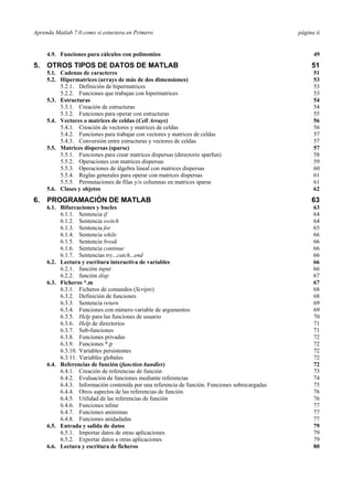 Aprenda Matlab 7.0 como si estuviera en Primero página ii
4.9. Funciones para cálculos con polinomios 49
5. OTROS TIPOS DE DATOS DE MATLAB 51
5.1. Cadenas de caracteres 51
5.2. Hipermatrices (arrays de más de dos dimensiones) 53
5.2.1. Definición de hipermatrices 53
5.2.2. Funciones que trabajan con hipermatrices 53
5.3. Estructuras 54
5.3.1. Creación de estructuras 54
5.3.2. Funciones para operar con estructuras 55
5.4. Vectores o matrices de celdas (Cell Arrays) 56
5.4.1. Creación de vectores y matrices de celdas 56
5.4.2. Funciones para trabajar con vectores y matrices de celdas 57
5.4.3. Conversión entre estructuras y vectores de celdas 57
5.5. Matrices dispersas (sparse) 57
5.5.1. Funciones para crear matrices dispersas (directorio sparfun) 58
5.5.2. Operaciones con matrices dispersas 59
5.5.3. Operaciones de álgebra lineal con matrices dispersas 60
5.5.4. Reglas generales para operar con matrices dispersas 61
5.5.5. Permutaciones de filas y/o columnas en matrices sparse 61
5.6. Clases y objetos 62
6. PROGRAMACIÓN DE MATLAB 63
6.1. Bifurcaciones y bucles 63
6.1.1. Sentencia if 64
6.1.2. Sentencia switch 64
6.1.3. Sentencia for 65
6.1.4. Sentencia while 66
6.1.5. Sentencia break 66
6.1.6. Sentencia continue 66
6.1.7. Sentencias try...catch...end 66
6.2. Lectura y escritura interactiva de variables 66
6.2.1. función input 66
6.2.2. función disp 67
6.3. Ficheros *.m 67
6.3.1. Ficheros de comandos (Scripts) 68
6.3.2. Definición de funciones 68
6.3.3. Sentencia return 69
6.3.4. Funciones con número variable de argumentos 69
6.3.5. Help para las funciones de usuario 70
6.3.6. Help de directorios 71
6.3.7. Sub-funciones 71
6.3.8. Funciones privadas 72
6.3.9. Funciones *.p 72
6.3.10. Variables persistentes 72
6.3.11. Variables globales 72
6.4. Referencias de función (function handles) 72
6.4.1. Creación de referencias de función 73
6.4.2. Evaluación de funciones mediante referencias 74
6.4.3. Información contenida por una referencia de función. Funciones sobrecargadas 75
6.4.4. Otros aspectos de las referencias de función 76
6.4.5. Utilidad de las referencias de función 76
6.4.6. Funciones inline 77
6.4.7. Funciones anónimas 77
6.4.8. Funciones anidadadas 77
6.5. Entrada y salida de datos 79
6.5.1. Importar datos de otras aplicaciones 79
6.5.2. Exportar datos a otras aplicaciones 79
6.6. Lectura y escritura de ficheros 80
 