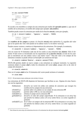Capítulo 5: Otros tipos de datos de MATLAB página 55
>> alu.carnet=75482
alu =
nombre: 'Miguel'
carnet: 75482
>> alu
alu =
nombre: 'Miguel'
carnet: 75482
Se accede a los miembros o campos de una estructura por medio del operador punto (.), que une el
nombre de la estructura y el nombre del campo (por ejemplo: alu.nombre).
También puede crearse la estructura por medio de la función struct(), como por ejemplo,
>> al = struct('nombre', 'Ignacio', 'carnet', 76589)
al =
nombre: 'Ignacio'
carnet: 76589
Los nombres de los campos se pasan a la función struct() entre apóstrofos ('), seguidos del valor
que se les quiere dar. Este valor puede ser la cadena vacía ('') o la matriz vacía ([]).
Pueden crearse vectores y matrices (e hipermatrices) de estructuras. Por ejemplo, la sentencia,
>> alum(10) = struct('nombre', 'Ignacio', 'carnet', 76589)
crea un vector de 10 elementos cada uno de los cuales es una estructura tipo alumno. Sólo el ele-
mento 10 del vector es inicializado con los argumentos de la función struct(); el resto de los cam-
pos se inicializan con una cadena vacía o una matriz vacía14
. Para dar valor a los campos de los
elementos restantes se puede utilizar un bucle for con sentencias del tipo:
>> alum(i).nombre='Noelia', alum(i).carnet=77524;
MATLAB permite añadir un nuevo campo a una estructura en cualquier momento. La siguiente
sentencia añade el campo edad a todos los elementos del vector alum, aunque sólo se da valor al
campo del elemento 5,
>> alum(5).edad=18;
Para ver el campo edad en los 10 elementos del vector puede teclearse el comando:
>> alum.edad
5.3.2. FUNCIONES PARA OPERAR CON ESTRUCTURAS
Las estructuras de MATLAB disponen de funciones que facilitan su uso. Algunas de estas funcio-
nes son las siguientes:
fieldnames() devuelve un vector de celdas con cadenas de caracteres que recogen los
nombres de los campos de una estructura
isfield(ST,s) permite saber si la cadena s es un campo de una estructura ST
isstruct(ST) permite saber si ST es o no una estructura
rmfield(ST,s) elimina el campo s de la estructura ST
getfield(ST,s) devuelve el valor del campo especificado. Si la estructura es un array hay
que pasarle los índices como cell array (entre llaves {}) como segundo ar-
gumento
setfield(ST,s,v) da el valor v al campo s de la estructura ST. Si la estructura es un array, hay
que pasarle los índices como cell array (entre llaves {}) como segundo ar-
gumento
14
Esta forma de crear arrays de estructuras da error si la estructura ha sido previamente declarada global.
 