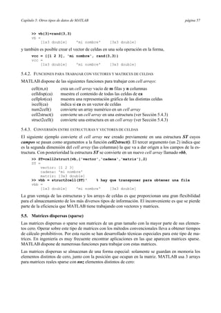 Capítulo 5: Otros tipos de datos de MATLAB página 57
>> vb{3}=rand(3,3)
vb =
[1x3 double] 'mi nombre' [3x3 double]
y también es posible crear el vector de celdas en una sola operación en la forma,
vcc = {[1 2 3], 'mi nombre', rand(3,3)}
vcc =
[1x3 double] 'mi nombre' [3x3 double]
5.4.2. FUNCIONES PARA TRABAJAR CON VECTORES Y MATRICES DE CELDAS
MATLAB dispone de las siguientes funciones para trabajar con cell arrays:
cell(m,n) crea un cell array vacío de m filas y n columnas
celldisp(ca) muestra el contenido de todas las celdas de ca
cellplot(ca) muestra una representación gráfica de las distintas celdas
iscell(ca) indica si ca es un vector de celdas
num2cell() convierte un array numérico en un cell array
cell2struct() convierte un cell array en una estructura (ver Sección 5.4.3)
struct2cell() convierte una estructura en un cell array (ver Sección 5.4.3)
5.4.3. CONVERSIÓN ENTRE ESTRUCTURAS Y VECTORES DE CELDAS
El siguiente ejemplo convierte el cell array vcc creado previamente en una estructura ST cuyos
campos se pasan como argumentos a la función cell2struct(). El tercer argumento (un 2) indica que
es la segunda dimensión del cell array (las columnas) la que va a dar origen a los campos de la es-
tructura. Con posterioridad la estructura ST se convierte en un nuevo cell array llamado vbb,
>> ST=cell2struct(vb,{'vector','cadena','matriz'},2)
ST =
vector: [1 2 3]
cadena: 'mi nombre'
matriz: [3x3 double]
>> vbb = struct2cell(ST)' % hay que transponer para obtener una fila
vbb =
[1x3 double] 'mi nombre' [3x3 double]
La gran ventaja de las estructuras y los arrays de celdas es que proporcionan una gran flexibilidad
para el almacenamiento de los más diversos tipos de información. El inconveniente es que se pierde
parte de la eficiencia que MATLAB tiene trabajando con vectores y matrices.
5.5. Matrices dispersas (sparse)
Las matrices dispersas o sparse son matrices de un gran tamaño con la mayor parte de sus elemen-
tos cero. Operar sobre este tipo de matrices con los métodos convencionales lleva a obtener tiempos
de cálculo prohibitivos. Por esta razón se han desarrollado técnicas especiales para este tipo de ma-
trices. En ingeniería es muy frecuente encontrar aplicaciones en las que aparecen matrices sparse.
MATLAB dispone de numerosas funciones para trabajar con estas matrices.
Las matrices dispersas se almacenan de una forma especial: solamente se guardan en memoria los
elementos distintos de cero, junto con la posición que ocupan en la matriz. MATLAB usa 3 arrays
para matrices reales sparse con nnz elementos distintos de cero:
 