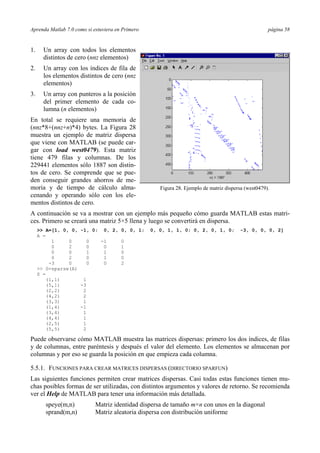 Aprenda Matlab 7.0 como si estuviera en Primero página 58
1. Un array con todos los elementos
distintos de cero (nnz elementos)
2. Un array con los índices de fila de
los elementos distintos de cero (nnz
elementos)
3. Un array con punteros a la posición
del primer elemento de cada co-
lumna (n elementos)
En total se requiere una memoria de
(nnz*8+(nnz+n)*4) bytes. La Figura 28
muestra un ejemplo de matriz dispersa
que viene con MATLAB (se puede car-
gar con load west0479). Esta matriz
tiene 479 filas y columnas. De los
229441 elementos sólo 1887 son distin-
tos de cero. Se comprende que se pue-
den conseguir grandes ahorros de me-
moria y de tiempo de cálculo alma-
cenando y operando sólo con los ele-
mentos distintos de cero.
A continuación se va a mostrar con un ejemplo más pequeño cómo guarda MATLAB estas matri-
ces. Primero se creará una matriz 5×5 llena y luego se convertirá en dispersa.
>> A=[1, 0, 0, -1, 0; 0, 2, 0, 0, 1; 0, 0, 1, 1, 0; 0, 2, 0, 1, 0; -3, 0, 0, 0, 2]
A =
1 0 0 -1 0
0 2 0 0 1
0 0 1 1 0
0 2 0 1 0
-3 0 0 0 2
>> S=sparse(A)
S =
(1,1) 1
(5,1) -3
(2,2) 2
(4,2) 2
(3,3) 1
(1,4) -1
(3,4) 1
(4,4) 1
(2,5) 1
(5,5) 2
Puede observarse cómo MATLAB muestra las matrices dispersas: primero los dos índices, de filas
y de columnas, entre paréntesis y después el valor del elemento. Los elementos se almacenan por
columnas y por eso se guarda la posición en que empieza cada columna.
5.5.1. FUNCIONES PARA CREAR MATRICES DISPERSAS (DIRECTORIO SPARFUN)
Las siguientes funciones permiten crear matrices dispersas. Casi todas estas funciones tienen mu-
chas posibles formas de ser utilizadas, con distintos argumentos y valores de retorno. Se recomienda
ver el Help de MATLAB para tener una información más detallada.
speye(m,n) Matriz identidad dispersa de tamaño m×n con unos en la diagonal
sprand(m,n) Matriz aleatoria dispersa con distribución uniforme
Figura 28. Ejemplo de matriz dispersa (west0479).
 