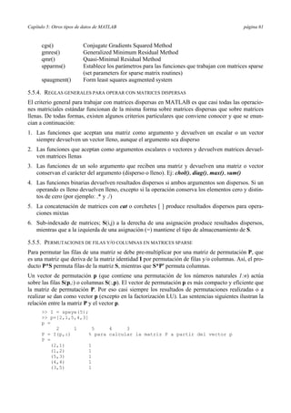 Capítulo 5: Otros tipos de datos de MATLAB página 61
cgs() Conjugate Gradients Squared Method
gmres() Generalized Minimum Residual Method
qmr() Quasi-Minimal Residual Method
spparms() Establece los parámetros para las funciones que trabajan con matrices sparse
(set parameters for sparse matrix routines)
spaugment() Form least squares augmented system
5.5.4. REGLAS GENERALES PARA OPERAR CON MATRICES DISPERSAS
El criterio general para trabajar con matrices dispersas en MATLAB es que casi todas las operacio-
nes matriciales estándar funcionan de la misma forma sobre matrices dispersas que sobre matrices
llenas. De todas formas, existen algunos criterios particulares que conviene conocer y que se enun-
cian a continuación:
1. Las funciones que aceptan una matriz como argumento y devuelven un escalar o un vector
siempre devuelven un vector lleno, aunque el argumento sea disperso
2. Las funciones que aceptan como argumentos escalares o vectores y devuelven matrices devuel-
ven matrices llenas
3. Las funciones de un solo argumento que reciben una matriz y devuelven una matriz o vector
conservan el carácter del argumento (disperso o lleno). Ej: chol(), diag(), max(), sum()
4. Las funciones binarias devuelven resultados dispersos si ambos argumentos son dispersos. Si un
operando es lleno devuelven lleno, excepto si la operación conserva los elementos cero y distin-
tos de cero (por ejemplo: .* y ./)
5. La concatenación de matrices con cat o corchetes [ ] produce resultados dispersos para opera-
ciones mixtas
6. Sub-indexado de matrices; S(i,j) a la derecha de una asignación produce resultados dispersos,
mientras que a la izquierda de una asignación (=) mantiene el tipo de almacenamiento de S.
5.5.5. PERMUTACIONES DE FILAS Y/O COLUMNAS EN MATRICES SPARSE
Para permutar las filas de una matriz se debe pre-multiplicar por una matriz de permutación P, que
es una matriz que deriva de la matriz identidad I por permutación de filas y/o columnas. Así, el pro-
ducto P*S permuta filas de la matriz S, mientras que S*P' permuta columnas.
Un vector de permutación p (que contiene una permutación de los números naturales 1:n) actúa
sobre las filas S(p,:) o columnas S(:,p). El vector de permutación p es más compacto y eficiente que
la matriz de permutación P. Por eso casi siempre los resultados de permutaciones realizadas o a
realizar se dan como vector p (excepto en la factorización LU). Las sentencias siguientes ilustran la
relación entre la matriz P y el vector p.
>> I = speye(5);
>> p=[2,1,5,4,3]
p =
2 1 5 4 3
P = I(p,:) % para calcular la matriz P a partir del vector p
P =
(2,1) 1
(1,2) 1
(5,3) 1
(4,4) 1
(3,5) 1
 
