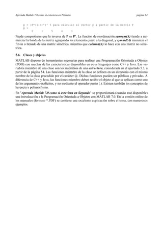 Aprenda Matlab 7.0 como si estuviera en Primero página 62
p = (P*(1:n)')' % para calcular el vector p a partir de la matriz P
p =
2 1 5 4 3
Puede comprobarse que la inversa de P es P'. La función de reordenación symrcm(A) tiende a mi-
nimizar la banda de la matriz agrupando los elementos junto a la diagonal, y symmd(A) minimiza el
fill-in o llenado de una matriz simétrica, mientras que colmmd(A) lo hace con una matriz no simé-
trica.
5.6. Clases y objetos
MATLAB dispone de herramientas necesarias para realizar una Programación Orientada a Objetos
(POO) con muchas de las características disponibles en otros lenguajes como C++ y Java. Las va-
riables miembro de una clase son los miembros de una estructura, considerada en el apartado 5.3, a
partir de la página 54. Las funciones miembro de la clase se definen en un directorio con el mismo
nombre de la clase precedido por el carácter @. Dichas funciones pueden ser públicas y privadas. A
diferencia de C++ y Java, las funciones miembro deben recibir el objeto al que se aplican como uno
de los argumentos explícitos, y no mediante el operador punto (.). Existen también los conceptos de
herencia y polimorfismo.
En "Aprenda Matlab 7.0 como si estuviera en Segundo" se proporcionará (cuando esté disponible)
una introducción a la Programación Orientada a Objetos con MATLAB 7.0. En la versión online de
los manuales (formato *.PDF) se contiene una excelente explicación sobre el tema, con numerosos
ejemplos.
 