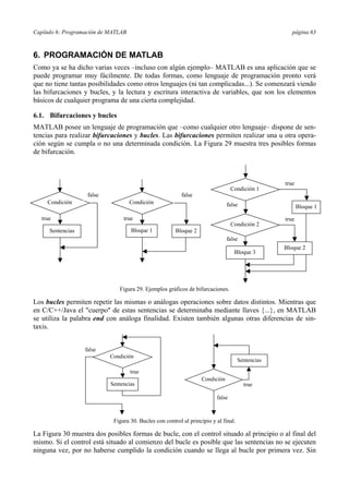 Capítulo 6: Programación de MATLAB página 63
6. PROGRAMACIÓN DE MATLAB
Como ya se ha dicho varias veces –incluso con algún ejemplo– MATLAB es una aplicación que se
puede programar muy fácilmente. De todas formas, como lenguaje de programación pronto verá
que no tiene tantas posibilidades como otros lenguajes (ni tan complicadas...). Se comenzará viendo
las bifurcaciones y bucles, y la lectura y escritura interactiva de variables, que son los elementos
básicos de cualquier programa de una cierta complejidad.
6.1. Bifurcaciones y bucles
MATLAB posee un lenguaje de programación que –como cualquier otro lenguaje– dispone de sen-
tencias para realizar bifurcaciones y bucles. Las bifurcaciones permiten realizar una u otra opera-
ción según se cumpla o no una determinada condición. La Figura 29 muestra tres posibles formas
de bifurcación.
Los bucles permiten repetir las mismas o análogas operaciones sobre datos distintos. Mientras que
en C/C++/Java el "cuerpo" de estas sentencias se determinaba mediante llaves {...}, en MATLAB
se utiliza la palabra end con análoga finalidad. Existen también algunas otras diferencias de sin-
taxis.
La Figura 30 muestra dos posibles formas de bucle, con el control situado al principio o al final del
mismo. Si el control está situado al comienzo del bucle es posible que las sentencias no se ejecuten
ninguna vez, por no haberse cumplido la condición cuando se llega al bucle por primera vez. Sin
true
false
false
true
Condición
Bloque 1 Bloque 2
false
Condición 1
Condición 2
Bloque 1
Bloque 2
Bloque 3
true
true
Condición
Sentencias
false
Figura 29. Ejemplos gráficos de bifurcaciones.
false
true
Condición
true
Condición
false
Sentencias
Sentencias
Figura 30. Bucles con control al principio y al final.
 