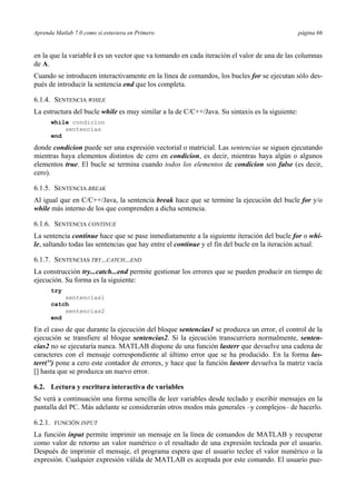 Aprenda Matlab 7.0 como si estuviera en Primero página 66
en la que la variable i es un vector que va tomando en cada iteración el valor de una de las columnas
de A.
Cuando se introducen interactivamente en la línea de comandos, los bucles for se ejecutan sólo des-
pués de introducir la sentencia end que los completa.
6.1.4. SENTENCIA WHILE
La estructura del bucle while es muy similar a la de C/C++/Java. Su sintaxis es la siguiente:
while condicion
sentencias
end
donde condicion puede ser una expresión vectorial o matricial. Las sentencias se siguen ejecutando
mientras haya elementos distintos de cero en condicion, es decir, mientras haya algún o algunos
elementos true. El bucle se termina cuando todos los elementos de condicion son false (es decir,
cero).
6.1.5. SENTENCIA BREAK
Al igual que en C/C++/Java, la sentencia break hace que se termine la ejecución del bucle for y/o
while más interno de los que comprenden a dicha sentencia.
6.1.6. SENTENCIA CONTINUE
La sentencia continue hace que se pase inmediatamente a la siguiente iteración del bucle for o whi-
le, saltando todas las sentencias que hay entre el continue y el fin del bucle en la iteración actual.
6.1.7. SENTENCIAS TRY...CATCH...END
La construcción try...catch...end permite gestionar los errores que se pueden producir en tiempo de
ejecución. Su forma es la siguiente:
try
sentencias1
catch
sentencias2
end
En el caso de que durante la ejecución del bloque sentencias1 se produzca un error, el control de la
ejecución se transfiere al bloque sentencias2. Si la ejecución transcurriera normalmente, senten-
cias2 no se ejecutaría nunca. MATLAB dispone de una función lasterr que devuelve una cadena de
caracteres con el mensaje correspondiente al último error que se ha producido. En la forma las-
terr('') pone a cero este contador de errores, y hace que la función lasterr devuelva la matriz vacía
[] hasta que se produzca un nuevo error.
6.2. Lectura y escritura interactiva de variables
Se verá a continuación una forma sencilla de leer variables desde teclado y escribir mensajes en la
pantalla del PC. Más adelante se considerarán otros modos más generales –y complejos– de hacerlo.
6.2.1. FUNCIÓN INPUT
La función input permite imprimir un mensaje en la línea de comandos de MATLAB y recuperar
como valor de retorno un valor numérico o el resultado de una expresión tecleada por el usuario.
Después de imprimir el mensaje, el programa espera que el usuario teclee el valor numérico o la
expresión. Cualquier expresión válida de MATLAB es aceptada por este comando. El usuario pue-
 