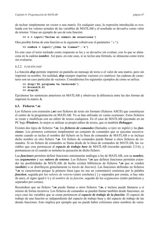 Capítulo 6: Programación de MATLAB página 67
de teclear simplemente un vector o una matriz. En cualquier caso, la expresión introducida es eva-
luada con los valores actuales de las variables de MATLAB y el resultado se devuelve como valor
de retorno. Véase un ejemplo de uso de esta función:
>> n = input('Teclee el número de ecuaciones')
Otra posible forma de esta función es la siguiente (obsérvese el parámetro 's'):
>> nombre = input('¿Cómo te llamas?','s')
En este caso el texto tecleado como respuesta se lee y se devuelve sin evaluar, con lo que se alma-
cena en la cadena nombre. Así pues, en este caso, si se teclea una fórmula, se almacena como texto
sin evaluarse.
6.2.2. FUNCIÓN DISP
La función disp permite imprimir en pantalla un mensaje de texto o el valor de una matriz, pero sin
imprimir su nombre. En realidad, disp siempre imprime vectores y/o matrices: las cadenas de carac-
teres son un caso particular de vectores. Considérense los siguientes ejemplos de cómo se utiliza:
>> disp('El programa ha terminado')
>> A=rand(4,4)
>> disp(A)
Ejecútense las sentencias anteriores en MATLAB y obsérvese la diferencia entre las dos formas de
imprimir la matriz A.
6.3. Ficheros *.m
Los ficheros con extensión (.m) son ficheros de texto sin formato (ficheros ASCII) que constituyen
el centro de la programación en MATLAB. Ya se han utilizado en varias ocasiones. Estos ficheros
se crean y modifican con un editor de textos cualquiera. En el caso de MATLAB ejecutado en un
PC bajo Windows, lo mejor es utilizar su propio editor de textos, que es también Debugger.
Existen dos tipos de ficheros *.m, los ficheros de comandos (llamados scripts en inglés) y las fun-
ciones. Los primeros contienen simplemente un conjunto de comandos que se ejecutan sucesiva-
mente cuando se teclea el nombre del fichero en la línea de comandos de MATLAB o se incluye
dicho nombre en otro fichero *.m. Un fichero de comandos puede llamar a otros ficheros de co-
mandos. Si un fichero de comandos se llama desde de la línea de comandos de MATLAB, las va-
riables que crea pertenecen al espacio de trabajo base de MATLAB (recordar apartado 2.5.6), y
permanecen en él cuando se termina la ejecución de dicho fichero.
Las funciones permiten definir funciones enteramente análogas a las de MATLAB, con su nombre,
sus argumentos y sus valores de retorno. Los ficheros *.m que definen funciones permiten exten-
der las posibilidades de MATLAB; de hecho existen bibliotecas de ficheros *.m que se venden
(toolkits) o se distribuyen gratuitamente (a través de Internet). Las funciones definidas en ficheros
*.m se caracterizan porque la primera línea (que no sea un comentario) comienza por la palabra
function, seguida por los valores de retorno (entre corchetes [ ] y separados por comas, si hay más
de uno), el signo igual (=) y el nombre de la función, seguido de los argumentos (entre paréntesis y
separados por comas).
Recuérdese que un fichero *.m puede llamar a otros ficheros *.m, e incluso puede llamarse a sí
mismo de forma recursiva. Los ficheros de comandos se pueden llamar también desde funciones, en
cuyo caso las variables que se crean pertenecen al espacio de trabajo de la función. El espacio de
trabajo de una función es independiente del espacio de trabajo base y del espacio de trabajo de las
demás funciones. Esto implica por ejemplo que no puede haber colisiones entre nombres de varia-
 