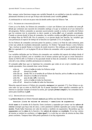 Aprenda Matlab 7.0 como si estuviera en Primero página 68
bles: aunque varias funciones tengan una variable llamada A, en realidad se trata de variables com-
pletamente distintas (a no ser que A haya sido declarada como variable global).
A continuación se verá con un poco más de detalle ambos tipos de ficheros *.m.
6.3.1. FICHEROS DE COMANDOS (SCRIPTS)
Como ya se ha dicho, los ficheros de comandos o scripts son ficheros con un nombre tal como fi-
le1.m que contienen una sucesión de comandos análoga a la que se teclearía en el uso interactivo
del programa. Dichos comandos se ejecutan sucesivamente cuando se teclea el nombre del fichero
que los contiene (sin la extensión), es decir cuando se teclea file1 con el ejemplo considerado.
Cuando se ejecuta desde la línea de comandos, las variables creadas por file1 pertenecen al espacio
de trabajo base de MATLAB. Por el contrario, si se ejecuta desde una función, las variables que
crea pertenecen al espacio de trabajo de la función (ver apartado 2.5.6, en la página 14).
En los ficheros de comandos conviene poner los puntos y coma (;) al final de cada sentencia, para
evitar una salida de resultados demasiado cuantiosa. Un fichero *.m puede llamar a otros ficheros
*.m, e incluso se puede llamar a sí mismo de modo recursivo. Sin embargo, no se puede hacer pro-
file (ver apartado 6.11, en la página 95) de un fichero de comandos: sólo se puede hacer de las fun-
ciones.
Las variables definidas por los ficheros de comandos son variables del espacio de trabajo desde el
que se ejecuta el fichero, esto es variables con el mismo carácter que las que se crean interactiva-
mente en MATLAB si el fichero se ha ejecutado desde la línea de comandos. Al terminar la ejecu-
ción del script, dichas variables permanecen en memoria.
El comando echo hace que se impriman los comandos que están en un script a medida que van
siendo ejecutados. Este comando tiene varias formas:
echo on activa el echo en todos los ficheros script
echo off desactiva el echo
echo file on donde 'file' es el nombre de un fichero de función, activa el echo en esa función
echo file off desactiva el echo en la función
echo file pasa de on a off y viceversa
echo on all activa el echo en todas las funciones
echo off all desactiva el echo de todas las funciones
Mención especial merece el fichero de comandos startup.m (ver apartado 2.7). Este fichero se eje-
cuta cada vez que se entra en MATLAB. En él puede introducir todos aquellos comandos que le
interesa se ejecuten siempre al iniciar la sesión, por ejemplo format compact y los comandos nece-
sarios para modificar el path.
6.3.2. DEFINICIÓN DE FUNCIONES
La primera línea de un fichero llamado name.m que define una función tiene la forma:
function [lista de valores de retorno] = name(lista de argumentos)
donde name es el nombre de la función. Entre corchetes y separados por comas van los valores de
retorno (siempre que haya más de uno), y entre paréntesis también separados por comas los argu-
mentos. Puede haber funciones sin valor de retorno y también sin argumentos. Recuérdese que los
argumentos son los datos de la función y los valores de retorno sus resultados. Si no hay valores
de retorno se omiten los corchetes y el signo igual (=); si sólo hay un valor de retorno no hace falta
poner corchetes. Tampoco hace falta poner paréntesis si no hay argumentos.
 