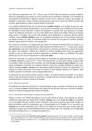 Capítulo 6: Programación de MATLAB página 69
Una diferencia importante con C/C++/Java es que en MATLAB una función no puede modificar
nunca los argumentos que recibe, de cara al entorno que ha realizado la llamada. Los resultados de
una función de MATLAB se obtienen siempre a través de los valores de retorno, que pueden ser
múltiples y matriciales. Tanto el número de argumentos como el de valores de retorno no tienen que
ser fijos, dependiendo de cómo el usuario llama a la función17
.
Las variables definidas dentro de una función son variables locales, en el sentido de que son inac-
cesibles desde otras partes del programa y en el de que no interfieren con variables del mismo nom-
bre definidas en otras funciones o partes del programa. Se puede decir que pertenecen al propio
espacio de trabajo de la función y no son vistas desde otros espacios de trabajo. Para que la función
tenga acceso a variables que no han sido pasadas como argumentos es necesario declarar dichas
variables como variables globales, tanto en el programa principal como en las distintas funciones
que deben acceder a su valor. Es frecuente utilizar el convenio de usar para las variables globales
nombres largos (más de 5 letras) y con mayúsculas.
Por razones de eficiencia, los argumentos que recibe una función de MATLAB no se copian a va-
riables locales si no son modificados por dicha función (en términos de C/C++ se diría que se pasan
por referencia). Esto tiene importantes consecuencias en términos de eficiencia y ahorro de tiempo
de cálculo. Sin embargo, si dentro de la función se realizan modificaciones sobre los argumentos
recibidos, antes se sacan copias de dichos argumentos a variables locales y se modifican las copias
(diríase que en este caso los argumentos se pasan por valor).
Dentro de la función, los valores de retorno deben ser calculados en algún momento (no hay senten-
cia return obligatoria, como en C/C++/Java). De todas formas, no hace falta calcular siempre todos
los posibles valores de retorno de la función, sino sólo los que el usuario espera obtener en la sen-
tencia de llamada a la función. En cualquier función existen dos variables definidas de modo auto-
mático, llamadas nargin y nargout, que representan respectivamente el número de argumentos y el
número de valores de retorno con los que la función ha sido llamada. Dentro de la función, estas
variables pueden ser utilizadas como el programador desee.
La ejecución de una función termina cuando se llega a su última sentencia ejecutable. Si se quiere
forzar el que una función termine de ejecutarse se puede utilizar la sentencia return, que devuelve
inmediatamente el control al entorno de llamada.
6.3.3. SENTENCIA RETURN
De ordinario las funciones devuelven el control después de que se ejecute la última de sus senten-
cias. La sentencia return, incluida dentro del código de una función, hace que se devuelva inmedia-
tamente el control al programa que realizó la llamada.
6.3.4. FUNCIONES CON NÚMERO VARIABLE DE ARGUMENTOS
Desde la versión 5.0, MATLAB dispone de una nueva forma de pasar a una función un número
variable de argumentos por medio de la variable varargin, que es un vector de celdas (ver apartado
5.4, en la página 56) que contiene tantos elementos como sean necesarios para poder recoger en
dichos elementos todos los argumentos que se hayan pasado en la llamada. No es necesario que
varargin sea el único argumento, pero sí debe ser el último de los que haya, pues recoge todos los
argumentos a partir de una determinada posición. Recuérdese que a los elementos de un cell array
se accede utilizando llaves {}, en lugar de paréntesis ().
17
Es un concepto distinto del de funciones sobrecargadas (funciones distintas con el mismo nombre y distintos argu-
mentos), utilizadas en C/C++/Java. En MATLAB una misma función puede ser llamada con más o menos argumen-
tos y valores de retorno. También en C/C++ es posible tener un número variable de argumentos, aunque no de valo-
res de retorno.
 