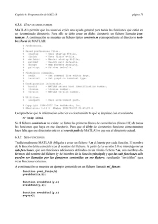 Capítulo 6: Programación de MATLAB página 71
6.3.6. HELP DE DIRECTORIOS
MATLAB permite que los usuarios creen una ayuda general para todas las funciones que están en
un determinado directorio. Para ello se debe crear en dicho directorio un fichero llamado con-
tents.m. A continuación se muestra un fichero típico contents.m correspondiente al directorio tool-
boxlocal de MATLAB:
% Preferences.
%
% Saved preferences files.
% startup - User startup M-file.
% finish - User finish M-file.
% matlabrc - Master startup M-file.
% pathdef - Search path defaults.
% docopt - Web browser defaults.
% printopt - Printer defaults.
%
% Preference commands.
% cedit - Set command line editor keys.
% terminal - Set graphics terminal type.
%
% Configuration information.
% hostid - MATLAB server host identification number.
% license - License number.
% version - MATLAB version number.
% Utilities.
% userpath - User environment path.
% Copyright 1984-2002 The MathWorks, Inc.
% $Revision: 1.14 $ $Date: 2002/06/07 21:45:05 $
Compruébese que la información anterior es exactamente la que se imprime con el comando
>> help local
Si el fichero contents.m no existe, se listan las primeras líneas de comentarios (líneas H1) de todas
las funciones que haya en ese directorio. Para que el Help de directorios funcione correctamente
hace falta que ese directorio esté en el search path de MATLAB o que sea el directorio actual.
6.3.7. SUB-FUNCIONES
Tradicionalmente MATLAB obligaba a crear un fichero *.m diferente por cada función. El nombre
de la función debía coincidir con el nombre del fichero. A partir de la versión 5.0 se introdujeron las
sub-funciones, que son funciones adicionales definidas en un mismo fichero *.m, con nombres di-
ferentes del nombre del fichero (y del nombre de la función principal) y que las sub-funciones sólo
pueden ser llamadas por las funciones contenidas en ese fichero, resultando “invisibles” para
otras funciones externas.
A continuación se muestra un ejemplo contenido en un fichero llamado mi_fun.m:
function y=mi_fun(a,b)
y=subfun1(a,b);
function x=subfun1(y,z)
x=subfun2(y,z);
function x=subfun2(y,z)
x=y+z+2;
 