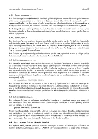 Aprenda Matlab 7.0 como si estuviera en Primero página 72
6.3.8. FUNCIONES PRIVADAS
Las funciones privadas (private) son funciones que no se pueden llamar desde cualquier otra fun-
ción, aunque se encuentren en el path o en el directorio actual. Sólo ciertas funciones están autori-
zadas a utilizarlas. Las funciones privadas se definen en sub-directorios que se llaman private y
sólo pueden ser llamadas por funciones definidas en el directorio padre del sub-directorio private.
En la búsqueda de nombres que hace MATLAB cuando encuentra un nombre en una expresión, las
funciones privadas se buscan inmediatamente después de las sub-funciones, y antes que las funcio-
nes de tipo general.
6.3.9. FUNCIONES *.P
Las funciones *.p son funciones *.m pre-compiladas con la función pcode. Por defecto el resultado
del comando pcode func.m es un fichero func.p en el directorio actual (el fichero func.m puede
estar en cualquier directorio del search path). El comando pcode -inplace func.m crea el fichero
func.p en el mismo directorio donde encuentra el fichero func.m. Pueden pasarse varios ficheros
*.m al comando pcode de una sola vez.
Los ficheros *.p se ejecutan algo más rápidamente que los *.m y permiten ocultar el código de los
ficheros ASCII correspondientes a las funciones *.m de MATLAB.
6.3.10.VARIABLES PERSISTENTES
Las variables persistentes son variables locales de las funciones (pertenecen al espacio de trabajo
de la función y sólo son visibles en dicho espacio de trabajo), que conservan su valor entre distintas
llamadas a la función. Por defecto, las variables locales de una función se crean y destruyen cada
vez que se ejecuta la función. Las variables persistentes se pueden definir en funciones, pero no en
ficheros de comandos. Es habitual utilizar para ellas letras mayúsculas. Las variables se declaran
como persistentes utilizando la palabra persistent seguida de los nombres separados por blancos,
como por ejemplo:
>> persistent VELOCIDAD TIEMPO
Las variables persistent se inicializan a la matriz vacía [] y permanecen en memoria hasta que se
hace clear de la función o cuando se modifica el fichero-M. Para evitar que un fichero-M se modifi-
que se puede utilizar el comando mlock file.m, que impide la modificación del fichero. El comando
munlock desbloquea el fichero mientras que la función mislocked permite saber si está bloqueado o
no.
6.3.11.VARIABLES GLOBALES
Las variables globales son visibles en todas las funciones (y en el espacio de trabajo base o general)
que las declaran como tales. Dichas variables de declaran precedidas por la palabra global y separa-
das por blancos, en la forma:
global VARIABLE1 VARIABLE2
Como ya se ha apuntado, estas variables sólo son visibles en los espacios de trabajo de las funciones
que las declaran como tales (y en el propio espacio de trabajo base, si también ahí han sido declara-
das como globales). Ya se ha dicho también que se suele recurrir al criterio de utilizar nombres lar-
gos y con mayúsculas, para distinguirlas fácilmente de las demás variables.
6.4. Referencias de función (function handles)
Las referencias de función (function handles) constituyen un nuevo mecanismo pera referirse a un
nombre de función, introducido en MATLAB 6.0. En versiones anteriores la única forma de referir-
 