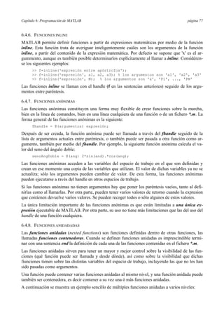 Capítulo 6: Programación de MATLAB página 77
6.4.6. FUNCIONES INLINE
MATLAB permite definir funciones a partir de expresiones matemáticas por medio de la función
inline. Esta función trata de averiguar inteligentemente cuáles son los argumentos de la función
inline, a partir del contenido de la expresión matemática. Por defecto se supone que 'x' es el ar-
gummento, aunque es también posible determinarlos explícitamente al llamar a inline. Considéren-
se los siguientes ejemplos:
>> f=inline('expresión entre apóstrofos');
>> f=inline('expresión', a1, a2, a3); % los argumentos son 'a1', 'a2', 'a3'
>> f=inline('expresión', N); % los argumentos son 'x', 'P1', ..., 'PN'
Las funciones inline se llaman con el handle (f en las sentencias anteriores) seguido de los argu-
mentos entre paréntesis.
6.4.7. FUNCIONES ANÓNIMAS
Las funciones anónimas constituyen una forma muy flexible de crear funciones sobre la marcha,
bien en la línea de comandos, bien en una línea cualquiera de una función o de un fichero *.m. La
forma general de las funciones anónimas es la siguiente:
fhandle = @(argumentos) expresión;
Después de ser creada, la función anónima puede ser llamada a través del fhandle seguido de la
lista de argumentos actuales entre paréntesis, o también puede ser pasada a otra función como ar-
gumento, también por medio del fhandle. Por ejemplo, la siguiente función anónima calcula el va-
lor del seno del ángulo doble:
senoAngDoble = @(ang) 2*sin(and).*cos(ang);
Las funciones anónimas acceden a las variables del espacio de trabajo en el que son definidas y
crean en ese momento una copia de las variables que utilizan. El valor de dichas variables ya no se
actualiza; sólo los argumentos pueden cambiar de valor. De esta forma, las funciones anónimas
pueden ejecutarse a ravés del handle en otros espacios de trabajo.
Si las funciones anónimas no tienen argumentos hay que poner los paréntesis vacíos, tanto al defi-
nirlas como al llamarlas. Por otra parte, pueden tener varios valores de retorno cuando la expresion
que contienen devuelve varios valores. Se pueden recoger todos o sólo algunos de estos valores.
La única limitación importante de las funciones anónimas es que están limitadas a una única ex-
presión ejecutable de MATLAB. Por otra parte, su uso no tiene más limitaciones que las del uso del
handle de una función cualquiera.
6.4.8. FUNCIONES ANIDADADAS
Las funciones anidadas (nested functions) son funciones definidas dentro de otras funciones, las
llamadas funciones contenedoras. Cuando se definen funciones anidadas es imprescindible termi-
nar con una sentencia end la definición de cada una de las funciones contenidas en el fichero *.m.
Las funciones anidadas sirven para tener un mayor y mejor control sobre la visibilidad de las fun-
ciones (qué función puede ser llamada y desde dónde), así como sobre la visibilidad que dichas
fiunciones tienen sobre las distintas variables del espacio de trabajo, incluyendo las que no les han
sido pasadas como argumentos.
Una función puede contener varias funciones anidadas al mismo nivel, y una función anidada puede
también ser contenedora, es decir contener a su vez una ó más funciones anidadas.
A continuación se muestra un ejemplo sencillo de múltiples funciones anidadas a varios niveles:
 