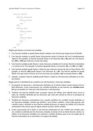 Aprenda Matlab 7.0 como si estuviera en Primero página 78
function A(arg1)
...
function Aa(a1,a2)
...
function Aa1()
...
end
end
....
function Ab()
...
function Ab1()
...
end
...
function Ab2()
...
end
...
end
....
end
Reglas para llamar a las funciones anidadas:
1. Una función anidada se puede llamar desde cualquier otra función que tenga acceso al handle.
2. Una función anidada se puede llamar directamente desde la función del nivel inmediatamente
superior. Por ejemplo, la función A puede llamar a las funciones Aa y Ab, pero no a las funcio-
nes Ab1 y Ab2 que están dos niveles más abajo.
3. Una función anidada puede llamar a otras funciones anidadas en la misma función contenedora
y al mismo nivel. Por ejemplo, la función Aa puede llamar a la función Ab, y la Ab1 a la Ab2.
4. Una función anidada puede llamar a todas las que están por encima de ella en línea directa. Por
ejemplo, la función Ab2 puede llamar a las funciones A y Ab. Una función anidada no puede
llamar a las que están al mismo nivel en otra rama; por ejemplo, Aa1 no pueede llamar a Ab2.
5. Además, cualquier función anidada puede llamar a todas las sub-funciones definidas en el mis-
mo fichero.
Reglas para la visibilidad de las variables con sub-funciones y funciones anidadas:
1. En general, las funciones y sub-funciones definidas en el mismo fichero tienen espacios de tra-
bajo diferentes. Como consecuencia, las variables definidas en una función son variables loca-
les que no pueden ser vistas por otras funciones o sub-funciones.
2. También una función anidada tiene su propio espacio de trabajo, pero además tiene acceso a
todas las variables definidas por las funciones que están por encima de ella en la jerarquía de
funciones anidadas.
3. También las funciones contenedoras ven y pueden modificar las variables locales definidas en
sus funciones anidadas, siempre que definan o usen dichas variables. Como regla general, una
variable usada o definida en una función anidada pertenece al espacio de trabajo de la función
contenedora más exterior que de alguna manera accede a dicha variable.
4. Como consecuencia de lo dicho, si una función contenedora no usa o define una variable, pero
esa variable es definida por dos funciones anidadas al mismo nivel en dicha función, dichas va-
riables en las funciones anidadas son realmente variables distintas, pues al no ser usadas por la
función contenedora no se transmiten a su espacio de trabajo.
 