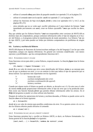 Aprenda Matlab 7.0 como si estuviera en Primero página 80
– utilizar el comando diary para datos de pequeño tamaño (ver apartado 2.9, en la página 21)
– utilizar el comando save con la opción –ascii (ver apartado 2.7, en la página 19)
– utilizar las funciones de bajo nivel fopen, fwrite y otras (ver apartados 6.6.1 y 6.6.3, en las
páginas 80 y 81)
– otros métodos que no se verán aquí: escribir subrutinas en C para traducir de formato *.mat
(guardando previamente con save), crear un fichero ejecutable *.mex que escriba los datos,
etc.
Hay que señalar que los ficheros binarios *.mat son trasportables entre versiones de MATLAB en
distintos tipos de computadores, porque contienen información sobre el tipo de máquina en el hea-
der del fichero, y el programa realiza la transformación de modo automático. Los ficheros *.m son
de tipo ASCII, y por tanto pueden ser leídos por distintos computadores sin problemas de ningún
tipo.
6.6. Lectura y escritura de ficheros
MATLAB dispone de funciones de lectura/escritura análogas a las del lenguaje C (en las que están
inspiradas), aunque con algunas diferencias. En general son versiones simplificadas –con menos
opciones y posibilidades– que las correspondientes funciones de C.
6.6.1. FUNCIONES FOPEN Y FCLOSE
Estas funciones sirven para abrir y cerrar ficheros, respectivamente. La función fopen tiene la forma
siguiente:
[fi,texto] = fopen('filename','c')
donde fi es un valor de retorno que sirve como identificador del fichero, texto es un mensaje para
caso de que se produzca un error, y c es un carácter (o dos) que indica el tipo de operación que se
desea realizar. Las opciones más importantes son las siguientes:
'r' lectura (de read)
'w' escritura reemplazando (de write)
'a' escritura a continuación (de append)
'r+' lectura y escritura
Cuando por alguna razón el fichero no puede ser abierto, se devuelve un (-1). En este caso el valor
de retorno texto puede proporcionar información sobre el tipo de error que se ha producido (tam-
bién existe una función llamada ferror que permite obtener información sobre los errores. En el
Help del programa se puede ver cómo utilizar esta función).
Después de realizar las operaciones de lectura y escritura deseadas, el fichero se puede cerrar con la
función close en la forma siguiente:
st = fclose(fi)
donde st es un valor de retorno para posibles condiciones de error. Si se quieren cerrar a la vez to-
dos los ficheros abiertos puede utilizarse el comando:
st = close('all')
6.6.2. FUNCIONES FSCANF, SSCANF, FPRINTF Y SPRINTF
Estas funciones permiten leer y escribir en ficheros ASCII, es decir, en ficheros formateados. La
forma general de la función fscanf es la siguiente:
[var1,var2,...] = fscanf(fi,'cadena de control',size)
 
