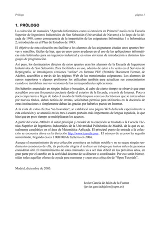 Prólogo página 1
1. PRÓLOGO
La colección de manuales "Aprenda Informática como si estuviera en Primero" nació en la Escuela
Superior de Ingenieros Industriales de San Sebastián (Universidad de Navarra) a lo largo de la dé-
cada de 1990, como consecuencia de la impartición de las asignaturas Informática 1 e Informática
2, introducidas en el Plan de Estudios de 1993.
El objetivo de esta colección era facilitar a los alumnos de las asignaturas citadas unos apuntes bre-
ves y sencillos, fáciles de leer, que en unos casos ayudasen en el uso de las aplicaciones informáti-
cas más habituales para un ingeniero industrial y en otros sirvieran de introducción a distintos len-
guajes de programación.
Así pues, los destinatarios directos de estos apuntes eran los alumnos de la Escuela de Ingenieros
Industriales de San Sebastián. Para facilitarles su uso, además de estar a la venta en el Servicio de
Reprografía, se introdujeron versiones "online" en formato PDF (Portable Document Format, de
Adobe), accesibles a través de las páginas Web de las mencionadas asignaturas. Los alumnos de
cursos superiores y algunos profesores los utilizaban también para actualizar sus conocimientos
cuando se instalaban nuevas versiones de las correspondientes aplicaciones.
Sin haberlos anunciado en ningún índice o buscador, al cabo de cierto tiempo se observó que eran
accedidos con una frecuencia creciente desde el exterior de la Escuela, a través de Internet. Poco a
poco empezaron a llegar de todo el mundo de habla hispana correos electrónicos que se interesaban
por nuevos títulos, daban noticia de erratas, solicitaban permiso para utilizarlos en la docencia de
otras instituciones o simplemente daban las gracias por haberlos puesto en Internet.
A la vista de estos efectos "no buscados", se estableció una página Web dedicada especialmente a
esta colección y se anunció en los tres o cuatro portales más importantes de lengua española, lo que
hizo que en poco tiempo se multiplicaran los accesos.
A partir del curso 2000-01 el autor principal y creador de la colección se trasladó a la Escuela Téc-
nica Superior de Ingenieros Industriales de la Universidad Politécnica de Madrid, de la que es ac-
tualmente catedrático en el área de Matemática Aplicada. El principal punto de entrada a la colec-
ción se encuentra ahora en la dirección http://www.tayuda.com.. El número de accesos ha seguido
aumentando, llegando casi a 1.000.000 de ficheros en 2004.
Aunque el mantenimiento de esta colección constituya un trabajo notable y no se saque ningún ren-
dimiento económico de ella, da particular alegría el realizar un trabajo que tantos miles de personas
consideran útil. El mantenimiento de estos manuales va a ser más difícil en los próximos años, en
gran parte por el cambio en la actividad docente de su director o coordinador. Por eso serán bienve-
nidas todas aquellas ofertas de ayuda para mantener y crear esta colección de "Open Tutorials".
Madrid, diciembre de 2005.
Javier García de Jalón de la Fuente
(javier.garciadejalon@upm.es)
 