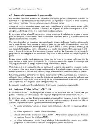 Aprenda Matlab 7.0 como si estuviera en Primero página 82
6.7. Recomendaciones generales de programación
Las funciones vectoriales de MATLAB son mucho más rápidas que sus contrapartidas escalares. En
la medida de lo posible es muy interesante vectorizar los algoritmos de cálculo, es decir, realizarlos
con vectores y matrices, y no con variables escalares dentro de bucles.
Aunque los vectores y matrices pueden ir creciendo a medida que se necesita, es mucho más rápido
reservarles toda la memoria necesaria al comienzo del programa. Se puede utilizar para ello la fun-
ción zeros. Además de este modo la memoria reservada es contigua.
Es importante utilizar el profile para conocer en qué sentencias de cada función se gasta la mayor
parte del tiempo de cálculo. De esta forma se descubren “cuellos de botella” y se pueden desaroollar
aplicaciones mucho más eficientes.
Conviene desarrollar los programas incrementalmente, comprobando cada función o componente
que se añade. De esta forma siempre se construye sobre algo que ya ha sido comprobado y que fun-
ciona: si aparece algún error, lo más probable es que se deba a lo último que se ha añadido, y de
esta manera la búsqueda de errores está acotada y es mucho más sencilla. Recuérdese que de ordi-
nario el tiempo de corrección de errores en un programa puede ser 4 ó 5 veces superior al tiempo de
programación. El debugger es una herramienta muy útil a la hora de acortar ese tiempo de puesta a
punto.
En este mismo sentido, puede decirse que pensar bien las cosas al programar (sobre una hoja de
papel en blanco, mejor que sobre la pantalla del PC) siempre es rentable, porque se disminuye más
que proporcionalmente el tiempo de depuración y eliminación de errores.
Otro objetivo de la programación debe ser mantener el código lo más sencillo y ordenado posible.
Al pensar en cómo hacer un programa o en cómo realizar determinada tarea es conveniente pensar
siempre primero en la solución más sencilla, y luego plantearse otras cuestiones como la eficiencia.
Finalmente, el código debe ser escrito de una manera clara y ordenada, introduciendo comentarios,
utilizando líneas en blanco para separar las distintas partes del programa, sangrando las líneas para
ver claramente el rango de las bifurcaciones y bucles, utilizando nombres de variables que recuer-
den al significado de la magnitud física correspondientes, etc.
En cualquier caso, la mejor forma (y la única) de aprender a programar es programando.
6.8. Acelerador JIT (Just In Time) en MATLAB
La versión 6.5 de MATLAB incorporó por primera vez un acelerador para los ficheros *.m, que
permite acercarse a las velocidades de otros lenguajes de programación como Fortran y C/C++.
Es importante saber qué tipo de programas pueden ser acelerados y cuáles no lo son. En principio
MATLAB acelera los bucles de los ficheros *.m que no contienen cierto tipo de sentencias. Más en
concreto, se pueden ofrecer las siguientes recomendaciones prácticas:
1. No utilizar estructuras, vectores de celdas, clases ni llamadas a función por medio de referen-
cias.
2. No utilizar hipermatrices con más de tres dimensiones.
3. Utilizar sólo llamadas a funciones nativas de MATLAB (funciones compiladas, no definidas
por medio de ficheros *.m o ficheros MEX).
4. No utilizar variables que cambian de tipo a lo largo de la ejecución (por ejemplo, una variable
que primero es una cadena de caracteres y luego pasa a ser una matriz real).
 