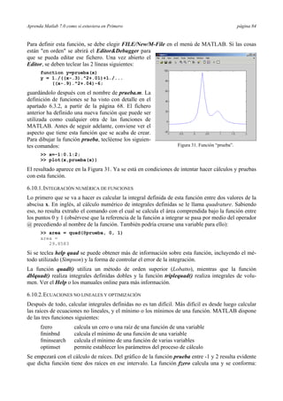 Aprenda Matlab 7.0 como si estuviera en Primero página 84
Para definir esta función, se debe elegir FILE/New/M-File en el menú de MATLAB. Si las cosas
están "en orden" se abrirá el Editor&Debugger para
que se pueda editar ese fichero. Una vez abierto el
Editor, se deben teclear las 2 líneas siguientes:
function y=prueba(x)
y = 1./((x-.3).^2+.01)+1./...
((x-.9).^2+.04)-6;
guardándolo después con el nombre de prueba.m. La
definición de funciones se ha visto con detalle en el
apartado 6.3.2, a partir de la página 68. El fichero
anterior ha definido una nueva función que puede ser
utilizada como cualquier otra de las funciones de
MATLAB. Antes de seguir adelante, conviene ver el
aspecto que tiene esta función que se acaba de crear.
Para dibujar la función prueba, tecléense los siguien-
tes comandos:
>> x=-1:0.1:2;
>> plot(x,prueba(x))
El resultado aparece en la Figura 31. Ya se está en condiciones de intentar hacer cálculos y pruebas
con esta función.
6.10.1.INTEGRACIÓN NUMÉRICA DE FUNCIONES
Lo primero que se va a hacer es calcular la integral definida de esta función entre dos valores de la
abscisa x. En inglés, al cálculo numérico de integrales definidas se le llama quadrature. Sabiendo
eso, no resulta extraño el comando con el cual se calcula el área comprendida bajo la función entre
los puntos 0 y 1 (obsérvese que la referencia de la función a integrar se pasa por medio del operador
@ precediendo al nombre de la función. También podría crearse una variable para ello):
>> area = quad(@prueba, 0, 1)
area =
29.8583
Si se teclea help quad se puede obtener más de información sobre esta función, incluyendo el mé-
todo utilizado (Simpson) y la forma de controlar el error de la integración.
La función quadl() utiliza un método de orden superior (Lobatto), mientras que la función
dblquad() realiza integrales definidas dobles y la función triplequad() realiza integrales de volu-
men. Ver el Help o los manuales online para más información.
6.10.2.ECUACIONES NO LINEALES Y OPTIMIZACIÓN
Después de todo, calcular integrales definidas no es tan difícil. Más difícil es desde luego calcular
las raíces de ecuaciones no lineales, y el mínimo o los mínimos de una función. MATLAB dispone
de las tres funciones siguientes:
fzero calcula un cero o una raíz de una función de una variable
fminbnd calcula el mínimo de una función de una variable
fminsearch calcula el mínimo de una función de varias variables
optimset permite establecer los parámetros del proceso de cálculo
Se empezará con el cálculo de raíces. Del gráfico de la función prueba entre -1 y 2 resulta evidente
que dicha función tiene dos raíces en ese intervalo. La función fzero calcula una y se conforma:
Figura 31. Función “prueba”.
 