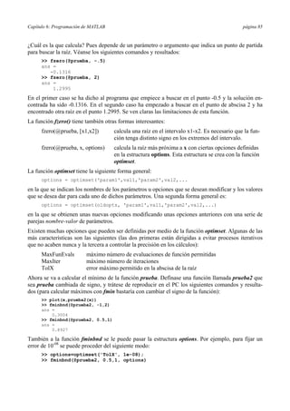 Capítulo 6: Programación de MATLAB página 85
¿Cuál es la que calcula? Pues depende de un parámetro o argumento que indica un punto de partida
para buscar la raíz. Véanse los siguientes comandos y resultados:
>> fzero(@prueba, -.5)
ans =
-0.1316
>> fzero(@prueba, 2)
ans =
1.2995
En el primer caso se ha dicho al programa que empiece a buscar en el punto -0.5 y la solución en-
contrada ha sido -0.1316. En el segundo caso ha empezado a buscar en el punto de abscisa 2 y ha
encontrado otra raíz en el punto 1.2995. Se ven claras las limitaciones de esta función.
La función fzero() tiene también otras formas interesantes:
fzero(@prueba, [x1,x2]) calcula una raíz en el intervalo x1-x2. Es necesario que la fun-
ción tenga distinto signo en los extremos del intervalo.
fzero(@prueba, x, options) calcula la raíz más próxima a x con ciertas opciones definidas
en la estructura options. Esta estructura se crea con la función
optimset.
La función optimset tiene la siguiente forma general:
options = optimset('param1',val1,'param2',val2,...
en la que se indican los nombres de los parámetros u opciones que se desean modificar y los valores
que se desea dar para cada uno de dichos parámetros. Una segunda forma general es:
options = optimset(oldopts, 'param1',val1,'param2',val2,...)
en la que se obtienen unas nuevas opciones modificando unas opciones anteriores con una serie de
parejas nombre-valor de parámetros.
Existen muchas opciones que pueden ser definidas por medio de la función optimset. Algunas de las
más características son las siguientes (las dos primeras están dirigidas a evitar procesos iterativos
que no acaben nunca y la tercera a controlar la precisión en los cálculos):
MaxFunEvals máximo número de evaluaciones de función permitidas
MaxIter máximo número de iteraciones
TolX error máximo permitido en la abscisa de la raíz
Ahora se va a calcular el mínimo de la función prueba. Defínase una función llamada prueba2 que
sea prueba cambiada de signo, y trátese de reproducir en el PC los siguientes comandos y resulta-
dos (para calcular máximos con fmin bastaría con cambiar el signo de la función):
>> plot(x,prueba2(x))
>> fminbnd(@prueba2, -1,2)
ans =
0.3004
>> fminbnd(@prueba2, 0.5,1)
ans =
0.8927
También a la función fminbnd se le puede pasar la estructura options. Por ejemplo, para fijar un
error de 10-08
se puede proceder del siguiente modo:
>> options=optimset('TolX', 1e-08);
>> fminbnd(@prueba2, 0.5,1, options)
 