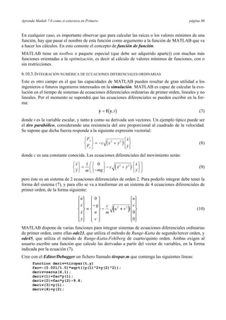 Aprenda Matlab 7.0 como si estuviera en Primero página 86
En cualquier caso, es importante observar que para calcular las raíces o los valores mínimos de una
función, hay que pasar el nombre de esta función como argumento a la función de MATLAB que va
a hacer los cálculos. En esto consiste el concepto de función de función.
MATLAB tiene un toolbox o paquete especial (que debe ser adquirido aparte)) con muchas más
funciones orientadas a la optimización, es decir al cálculo de valores mínimos de funciones, con o
sin restricciones.
6.10.3.INTEGRACIÓN NUMÉRICA DE ECUACIONES DIFERENCIALES ORDINARIAS
Este es otro campo en el que las capacidades de MATLAB pueden resultar de gran utilidad a los
ingenieros o futuros ingenieros interesados en la simulación. MATLAB es capaz de calcular la evo-
lución en el tiempo de sistemas de ecuaciones diferenciales ordinarias de primer orden, lineales y no
lineales. Por el momento se supondrá que las ecuaciones diferenciales se pueden escribir en la for-
ma:
( ),y f y= t (7)
donde t es la variable escalar, y tanto y como su derivada son vectores. Un ejemplo típico puede ser
el tiro parabólico, considerando una resistencia del aire proporcional al cuadrado de la velocidad.
Se supone que dicha fuerza responde a la siguiente expresión vectorial:
( )
F
F
c x y
x
y
x
y
⎧
⎨
⎩
⎫
⎬
⎭
= − +
⎧
⎨
⎩
⎫
⎬
⎭
2 2
(8)
donde c es una constante conocida. Las ecuaciones diferenciales del movimiento serán:
( )2 201x x
c x y
y mg ym
⎛ ⎞⎧ ⎫ ⎧ ⎫ ⎧ ⎫
= − +⎨ ⎬ ⎨ ⎬ ⎨ ⎬⎜ ⎟−⎩ ⎭ ⎩ ⎭ ⎩ ⎭⎝ ⎠
(9)
pero éste es un sistema de 2 ecuaciones diferenciales de orden 2. Para poderlo integrar debe tener la
forma del sistema (7), y para ello se va a trasformar en un sistema de 4 ecuaciones diferenciales de
primer orden, de la forma siguiente:
( )
u
v
x
y
g
u
v
c
m
u v
u
v
⎧
⎨
⎪
⎪
⎩
⎪
⎪
⎫
⎬
⎪
⎪
⎭
⎪
⎪
=
−
⎧
⎨
⎪
⎪
⎩
⎪
⎪
⎫
⎬
⎪
⎪
⎭
⎪
⎪
− +
⎧
⎨
⎪
⎪
⎩
⎪
⎪
⎫
⎬
⎪
⎪
⎭
⎪
⎪
0
0
0
2 2
(10)
MATLAB dispone de varias funciones para integrar sistemas de ecuaciones diferenciales ordinarias
de primer orden, entre ellas ode23, que utiliza el método de Runge-Kutta de segundo/tercer orden, y
ode45, que utiliza el método de Runge-Kutta-Fehlberg de cuarto/quinto orden. Ambas exigen al
usuario escribir una función que calcule las derivadas a partir del vector de variables, en la forma
indicada por la ecuación (7).
Cree con el Editor/Debugger un fichero llamado tiropar.m que contenga las siguientes líneas:
function deriv=tiropar(t,y)
fac=-(0.001/1.0)*sqrt((y(1)^2+y(2)^2));
deriv=zeros(4,1);
deriv(1)=fac*y(1);
deriv(2)=fac*y(2)-9.8;
deriv(3)=y(1);
deriv(4)=y(2);
 