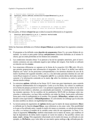 Capítulo 6: Programación de MATLAB página 91
53. % funcion para controlar los eventos
54. function [valor,esFinal,direccion]=tiropar3Eventos(t,y,m,c)
55. if y(2)>0
56. valor = y(4); % unico valor que se controla
57. esFinal = 0; % no termina la integración al llegar al suelo
58. direccion = 1; % llegar al suelo en dirección ascendente
59. else
60. valor = y(4);
61. esFinal = 1; % termina la integración al llegar al suelo
62. direccion = -1; % llegar al suelo en dirección descndente
63. end
Por otra parte, el fichero tiropar3.m que evalúa la ecuación diferencial es el siguiente:
1. function dy=tiropar3(t,y,m,c) % version vectorizada
2. fac=-c*sqrt(y(1,:).^2+y(2,:).^2);
3. dy=zeros(size(y));
4. dy(1,:)=fac.*y(1,:);
5. dy(2,:)=fac.*y(2,:)-9.8*m;
6. dy(3,:)=y(1,:);
7. dy(4,:)=y(2,:);
Sobre las funciones definidas en el fichero tiropar3Main.m se pueden hacer los siguientes comenta-
rios:
1. El programa se ha definido como función sin argumentos (línea 2) y no como fichero de co-
mandos. La razón es para poder utilizar sub-funciones (funciones definidas en el mismo fi-
chero), que no están permitidas en los ficheros de comandos.
2. Las condiciones iniciales (línea 7) se parecen a las de los ejemplos anteriores, pero el movi-
miento comienza con una ordenada negativa (por debajo del origen). Este hecho se utilizará
en relación con los eventos.
3. Las ecuaciones diferencias se suponen en la forma de la ecuación (14) ( ( , ) ( , )t t=M y y f y ),
que permite proporcionar más información al integrador. En la línea 9 se define una matriz
dispersa con "unos" en las posiciones correspondientes a los términos distintos de cero de la
matriz Jacobiana del segundo miembro, esto es, a las derivadas parciales distintas de cero del
vector f(t,y) respecto al vector y. El integrador ode15s va a calcular dichas derivadas numéri-
camente y la información contenida en la matriz Jp sobre los términos no nulos le permite
ahorrar mucho trabajo.
4. La estructura options, definida en las líneas 10-12, tiene una gran importancia, pues controla
los aspectos fundamentales de la integración. Como ya se ha dicho, sus valores se establecen
en la forma de parejas parámetro/valor. Los primeros argumentos son los valores de las tole-
rancias de error relativo y absoluto, ya comentados previamente. A continuación se comentan
las restantes opciones. En los nombres de los parámetros MATLAB no distingue entre ma-
yúsculas y minúsculas y no hace falta escribirlos con todas las letras: basta poner suficientes
letras para evitar la ambigüedad en el nombre. Por ejemplo, MStateDep y mstate serán consi-
derados como equivalentes a MStateDependence. Es conveniente sin embargo que la elección
de estos nombres no afecte a la legibilidad del código.
5. La tercera pareja de argumentos de options declara que la matriz de masas (parámetro Mass)
es definida por la función tiropar3Masa, cuya referencia se da como valor. Otra posibilidad
es la que se ha utilizado antes: cuando la matriz de masas es constante, se calcula previamente
su valor y se incluye el nombre de la variable como valor de este argumento. La línea 11 in-
cluye el argumento MStateDep, también relacionado con la matriz de masas, que establece el
tipo de dependencia de dicha matriz respecto al vector de estado y. Sus posibles valores son
none, weak y strong. Otro argumento relacionado con la matriz de masas, no utilizado en este
ejemplo, es MvPattern, cuyo valor debe ser una matriz sparse análoga a Jp, utilizada para de-
 