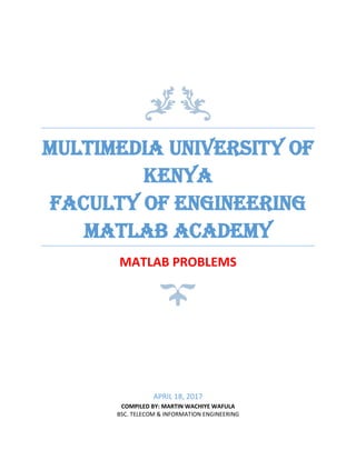 MULTIMEDIA UNIVERSITY OF
KENYA
FACULTY OF ENGINEERING
MATLAB ACADEMY
MATLAB PROBLEMS
APRIL 18, 2017
COMPILED BY: MARTIN WACHIYE WAFULA
BSC. TELECOM & INFORMATION ENGINEERING
 